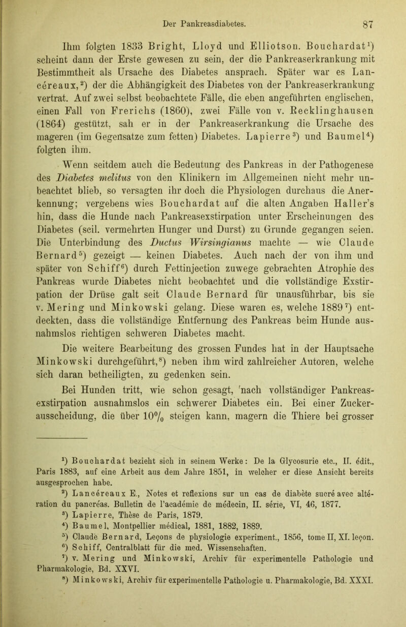 Ihm folgten 1833 Bright, Lloyd und Elliotson. Bouchardat1) scheint dann der Erste gewesen zu sein, der die Pankreaserkrankung mit Bestimmtheit als Ursache des Diabetes ansprach. Später war es Lan- cereaux,2) der die Abhängigkeit des Diabetes von der Pankreaserkrankung vertrat. Auf zwei selbst beobachtete Fälle, die eben angeführten englischen, einen Fall von Frerichs (1860), zwei Fälle von v. Recklinghausen (1864) gestützt, sah er in der Pankreaserkrankung die Ursache des mageren (im Gegensätze zum fetten) Diabetes. Lapierre3) und Baumei4) folgten ihm. Wenn seitdem auch die Bedeutung des Pankreas in der Pathogenese des Diabetes melitus von den Klinikern im Allgemeinen nicht mehr un- beachtet blieb, so versagten ihr doch die Physiologen durchaus die Aner- kennung; vergebens wies Bouchardat auf die alten Angaben Haller’s hin, dass die Hunde nach Pankreasexstirpation unter Erscheinungen des Diabetes (seil, vermehrten Hunger und Durst) zu Grunde gegangen seien. Die Unterbindung des Ductus Wirsingianus machte — wie Claude Bernard5) gezeigt — keinen Diabetes. Auch nach der von ihm und später von Schiff6) durch Fettinjection zuwege gebrachten Atrophie des Pankreas wurde Diabetes nicht beobachtet und die vollständige Exstir- pation der Drüse galt seit Claude Bernard für unausführbar, bis sie v. Mering und Minkowski gelang. Diese waren es, welche 18897) ent- deckten, dass die vollständige Entfernung des Pankreas beim Hunde aus- nahmslos richtigen schweren Diabetes macht. Die weitere Bearbeitung des grossen Fundes hat in der Hauptsache Minkowski durchgeführt,8) neben ihm wird zahlreicher Autoren, welche sich daran betheiligten, zu gedenken sein. Bei Hunden tritt, wie schon gesagt, Aach vollständiger Pankreas- exstirpation ausnahmslos ein schwerer Diabetes ein. Bei einer Zucker- ausscheidung, die über 10% steigen kann, magern die Thiere bei grosser D Bouchardat bezieht sich in seinem Werke: De la Grlyeosurie etc., II. edit., Paris 1883, auf eine Arbeit aus dem Jahre 1851, in welcher er diese Ansicht bereits ausgesprochen habe. 2) Lancereaux E., Notes et reflexions sur un cas de diabete sucre avec alte- ration du pancre'as. Bulletin de l’aeademie de me'decin, II. serie, YI, 46, 1877. s) Lapierre, These de Paris, 1879. 4) Baumei, Montpellier medical, 1881, 1882, 1889. 3) Claude Bernard, Legons de physiologie experiment., 1856, tome II, XI. le^on. 6) Schiff, Centralblatt für die med. Wissenschaften. 7) v. Mering und Minkowski, Archiv für experimentelle Pathologie und Pharmakologie, Bd. XXVI. 8) Minkowski, Archiv für experimentelle Pathologie u. Pharmakologie, Bd. XXXI.