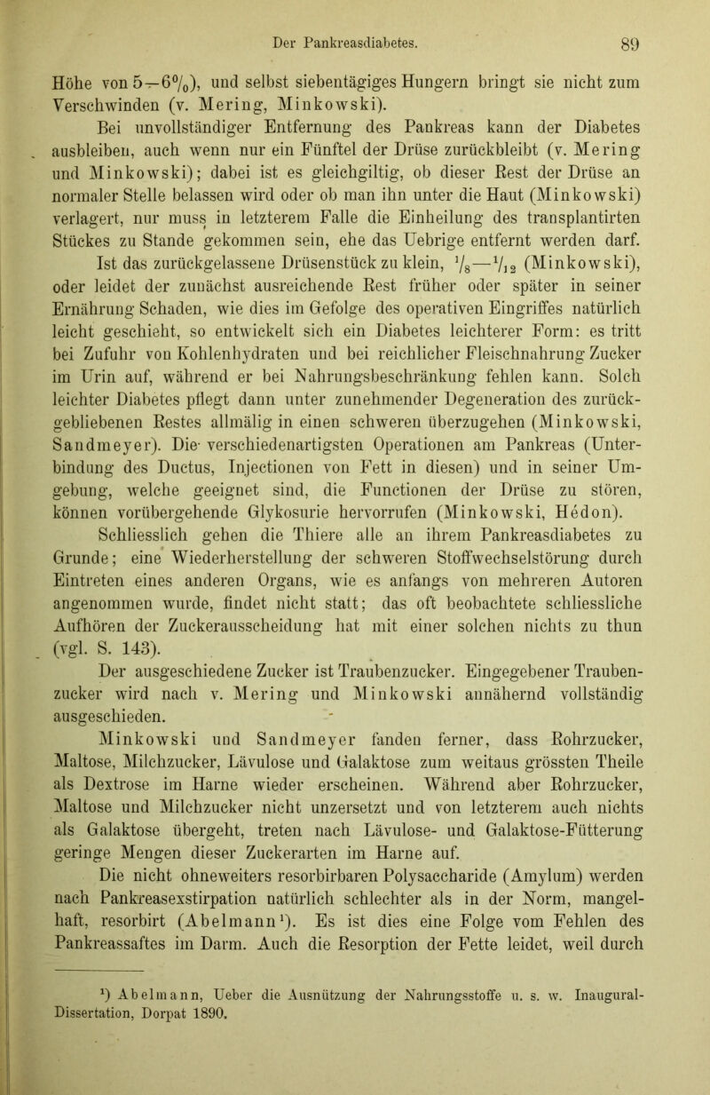 Höhe von 5—6°/0), und selbst siebentägiges Hungern bringt sie nicht zum Verschwinden (v. Mering, Minkowski). Bei unvollständiger Entfernung des Pankreas kann der Diabetes ausbleiben, auch wenn nur ein Fünftel der Drüse zurückbleibt (v. Mering und Minkowski); dabei ist es gleichgiltig, ob dieser Best der Drüse an normaler Stelle belassen wird oder ob man ihn unter die Haut (Minkowski) verlagert, nur muss in letzterem Falle die Einheilung des transplantirten Stückes zu Stande gekommen sein, ehe das Uebrige entfernt werden darf. Ist das zurückgelassene Drüsenstück zu klein, J/8—V12 (Minkowski), oder leidet der zunächst ausreichende Rest früher oder später in seiner Ernährung Schaden, wie dies im Gefolge des operativen Eingriffes natürlich leicht geschieht, so entwickelt sich ein Diabetes leichterer Form: es tritt bei Zufuhr von Kohlenhydraten und bei reichlicher Fleischnahrung Zucker im Urin auf, während er bei Nahrungsbeschränkung fehlen kann. Solch leichter Diabetes pflegt dann unter zunehmender Degeneration des zurück- gebliebenen Restes allmälig in einen schweren überzugehen (Minkowski, Sandmeyer). Die- verschiedenartigsten Operationen am Pankreas (Unter- bindung des Ductus, Injectionen von Fett in diesen) und in seiner Um- gebung, welche geeignet sind, die Functionen der Drüse zu stören, können vorübergehende Glykosurie hervorrufen (Minkowski, Hedon). Schliesslich gehen die Thiere alle an ihrem Pankreasdiabetes zu Grunde; eine Wiederherstellung der schweren Stoffwechselstörung durch Eintreten eines anderen Organs, wie es anfangs von mehreren Autoren angenommen wurde, findet nicht statt; das oft beobachtete schliessliche Aufhören der Zuckerausscheidung hat mit einer solchen nichts zu thun (vgl. S. 143). Der ausgeschiedene Zucker ist Traubenzucker. Eingegebener Trauben- zucker wird nach v. Mering und Minkowski annähernd vollständig ausgeschieden. Minkowski und Sandmeyer fanden ferner, dass Rohrzucker, Maltose, Milchzucker, Lävulose und Galaktose zum weitaus grössten Theile als Dextrose im Harne wieder erscheinen. Während aber Rohrzucker, Maltose und Milchzucker nicht unzersetzt und von letzterem auch nichts als Galaktose übergeht, treten nach Lävulose- und Galaktose-Fütterung geringe Mengen dieser Zuckerarten im Harne auf. Die nicht ohneweiters resorbirbaren Polysaccharide (Amylum) werden nach Pankreasexstirpation natürlich schlechter als in der Norm, mangel- haft, resorbirt (Abelmann1). Es ist dies eine Folge vom Fehlen des Pankreassaftes im Darm. Auch die Resorption der Fette leidet, weil durch J) Abelmann, Ueber die Ausnützaing der Nahrungsstoffe u. s. w. Inaugural- Dissertation, Dorpat 1890.