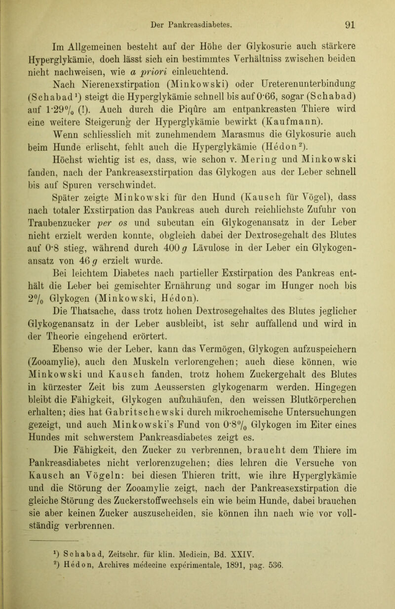 Im Allgemeinen bestellt auf der Höhe der Glykosurie auch stärkere Hyperglykämie, doch lässt sich ein bestimmtes Verhältnis zwischen beiden nicht nacliweisen, wie a priori einleuchtend. Nach Nierenexstirpation (Minkowski) oder Ureterenunterbindung (Schabad1) steigt die Hyperglykämie schnell bis auf 0’66, sogar (Schabad) auf 1*29% (!)• Auch durch die Piqüre am entpankreasten Thiere wird eine weitere Steigerung der Hyperglykämie bewirkt (Kaufmann). Wenn schliesslich mit zunehmendem Marasmus die Glykosurie auch beim Hunde erlischt, fehlt auch die Hyperglykämie (Hedon2). Höchst wichtig ist es, dass, wie schon v. Mering und Minkowski fanden, nach der Pankreasexstirpation das Glykogen aus der Leber schnell bis auf Spuren verschwindet. Später zeigte Minkowski für den Hund (Kausch für Yögel), dass nach totaler Exstirpation das Pankreas auch durch reichlichste Zufuhr von Traubenzucker per os und subcutan ein Glykogenansatz in der Leber nicht erzielt werden konnte, obgleich dabei der Dextrosegehalt des Blutes auf 0*8 stieg, während durch 400 g Lävulose in der Leber ein Glykogen- ansatz von 46 g erzielt wurde. Bei leichtem Diabetes nach partieller Exstirpation des Pankreas ent- hält die Leber bei gemischter Ernährung und sogar im Hunger noch bis 2°/0 Glykogen (Minkowski, Hedon). Die Thatsache, dass trotz hohen Dextrosegehaltes des Blutes jeglicher Glykogenansatz in der Leber ausbleibt, ist sehr auffallend und wird in der Theorie eingehend erörtert. Ebenso wie der Leber, kann das Vermögen, Glykogen aufzuspeichern (Zooamylie), auch den Muskeln verlorengehen; auch diese können, wie Minkowski und Kausch fanden, trotz hohem Zuckergehalt des Blutes in kürzester Zeit bis zum Aeussersten glykogenarm werden. Hingegen bleibt die Fähigkeit, Glykogen aufzuhäufen, den weissen Blutkörperchen erhalten; dies hat Gabritschewski durch mikrochemische Untersuchungen gezeigt, und auch Minkowski’s Fund von 0’8°/0 Glykogen im Eiter eines Hundes mit schwerstem Pankreasdiabetes zeigt es. Die Fähigkeit, den Zucker zu verbrennen, braucht dem Thiere im Pankreasdiabetes nicht verlorenzugehen; dies lehren die Versuche von Kausch an Vögeln: bei diesen Thieren tritt, wie ihre Hyperglykämie und die Störung der Zooamylie zeigt, nach der Pankreasexstirpation die gleiche Störung des Zuckerstoffwechsels ein wie beim Hunde, dabei brauchen sie aber keinen Zucker auszuseheiden, sie können ihn nach wie vor voll- ständig verbrennen. D Schabad, Zeitschr. für klin. Medicin, Bd. XXIV. 2) Hedon, Archives medeeine experimentale, 1891, pag. 536.