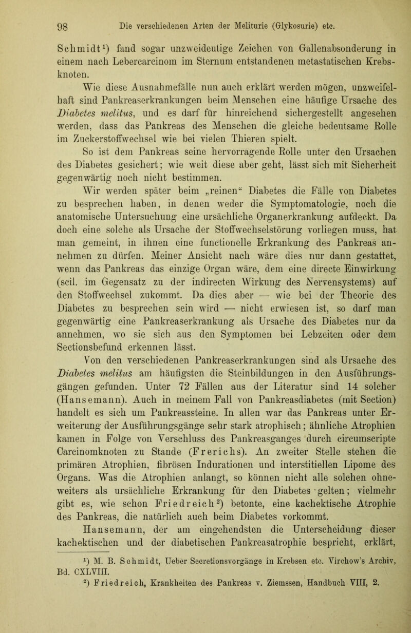 Schmidt1) fand sogar unzweideutige Zeichen von Gallenabsonderung in einem nach Lebercarcinom im Sternum entstandenen metastatischen Krebs- knoten. Wie diese Ausnahmefälle nun auch erklärt werden mögen, unzweifel- haft sind Pankreaserkrankungen beim Menschen eine häufige Ursache des Diabetes melitus, und es darf für hinreichend sichergestellt angesehen werden, dass das Pankreas des Menschen die gleiche bedeutsame Rolle im Zuckerstoffwechsel wie bei vielen Thieren spielt. So ist dem Pankreas seine hervorragende Rolle unter den Ursachen des Diabetes gesichert; wie weit diese aber geht, lässt sich mit Sicherheit gegenwärtig noch nicht bestimmen. Wir werden später beim „reinen“ Diabetes die Fälle von Diabetes zu besprechen haben, in denen weder die Symptomatologie, noch die anatomische Untersuchung eine ursächliche Organerkrankung aufdeckt. Da doch eine solche als Ursache der Stoffwechselstörung vorliegen muss, hat man gemeint, in ihnen eine functionelle Erkrankung des Pankreas an- nehmen zu dürfen. Meiner Ansicht nach wäre dies nur dann gestattet, wenn das Pankreas das einzige Organ wäre, dem eine directe Einwirkung (seil, im Gegensatz zu der indirecten Wirkung des Nervensystems) auf den Stoffwechsel zukommt. Da dies aber — wie bei der Theorie des Diabetes zu besprechen sein wird — nicht erwiesen ist, so darf man gegenwärtig eine Pankreaserkrankung als Ursache des Diabetes nur da annehmen, wo sie sich aus den Symptomen bei Lebzeiten oder dem Sectionsbefund erkennen lässt. Von den verschiedenen Pankreaserkrankungen sind als Ursache des Diabetes melitus am häufigsten die Steinbildungen in den Ausführungs- gängen gefunden. Unter 72 Fällen aus der Literatur sind 14 solcher (Hansemann). Auch in meinem Fall von Pankreasdiabetes (mit Section) handelt es sich um Pankreassteine. In allen war das Pankreas unter Er- weiterung der Ausführungsgänge sehr stark atrophisch; ähnliche Atrophien kamen in Folge von Verschluss des Pankreasganges durch circumscripte Carcinomknoten zu Stande (Frerichs). An zweiter Stelle stehen die primären Atrophien, fibrösen Indurationen und interstitiellen Lipome des Organs. Was die Atrophien anlangt, so können nicht alle solchen ohne- weiters als ursächliche Erkrankung für den Diabetes ’ gelten; vielmehr gibt es, wie schon Friedreich2) betonte, eine kachektische Atrophie des Pankreas, die natürlich auch beim Diabetes vorkommt. Hansemann, der am eingehendsten die Unterscheidung dieser kachektischen und der diabetischen Pankreasatrophie bespricht, erklärt, 1) M. B. Schmidt, Ueber Secretionsvorgänge in Krebsen etc. Virchow’s Archiv, Bd. CXLVIII. 2) Fried reich, Krankheiten des Pankreas v. Ziemssen, Handbuch VIII, 2.