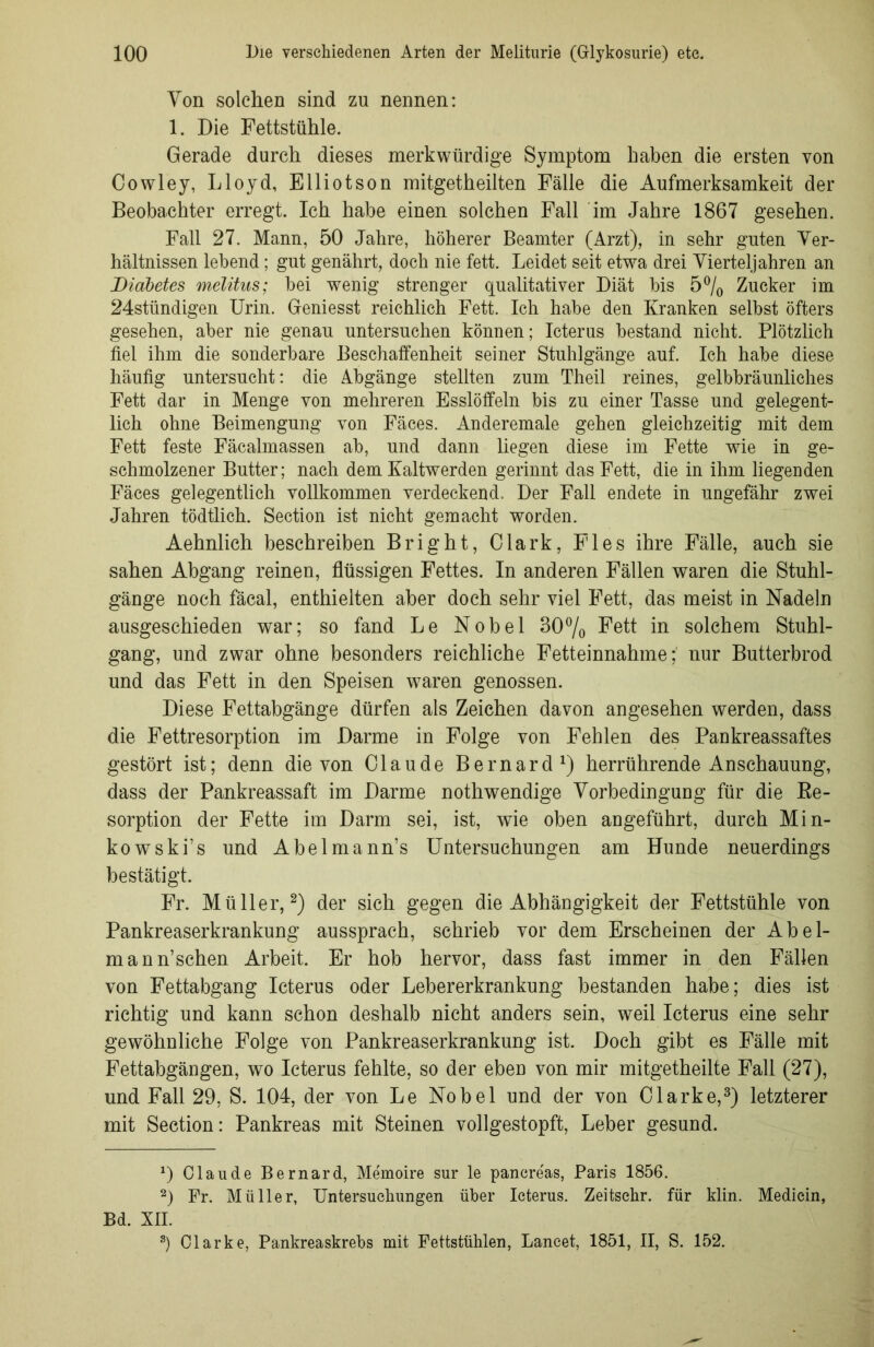 Von solchen sind zu nennen: 1. Die Fettstühle. Gerade durch dieses merkwürdige Symptom haben die ersten von Cowley, Lloyd, Elliotson mitgetheilten Fälle die Aufmerksamkeit der Beobachter erregt. Ich habe einen solchen Fall im Jahre 1867 gesehen. Fall 27. Mann, 50 Jahre, höherer Beamter (Arzt), in sehr guten Ver- hältnissen lebend; gut genährt, doch nie fett. Leidet seit etwa drei Vierteljahren an Diabetes melitus; bei wenig strenger qualitativer Diät bis 5% Zucker im 24stündigen Urin. Geniesst reichlich Fett. Ich habe den Kranken selbst öfters gesehen, aber nie genau untersuchen können; Icterus bestand nicht. Plötzlich fiel ihm die sonderbare Beschaffenheit seiner Stuhlgänge auf. Ich habe diese häufig untersucht: die Abgänge stellten zum Theil reines, gelbbräunliches Fett dar in Menge von mehreren Esslöffeln bis zu einer Tasse und gelegent- lich ohne Beimengung von Fäces. Anderemale gehen gleichzeitig mit dem Fett feste Fäcalmassen ab, und dann liegen diese im Fette wie in ge- schmolzener Butter; nach dem Kaltwerden gerinnt das Fett, die in ihm liegenden Fäces gelegentlich vollkommen verdeckend. Der Fall endete in ungefähr zwei Jahren tödtlich. Section ist nicht gemacht worden. Aehnlich beschreiben Bright, Clark, Fies ihre Fälle, auch sie sahen Abgang reinen, flüssigen Fettes. In anderen Fällen waren die Stuhl- gänge noch fäcal, enthielten aber doch sehr viel Fett, das meist in Nadeln ausgeschieden war; so fand Le Nobel 30% Fett in solchem Stuhl- gang, und zwar ohne besonders reichliche Fetteinnahme;' nur Butterbrod und das Fett in den Speisen waren genossen. Diese Fettabgänge dürfen als Zeichen davon angesehen werden, dass die Fettresorption im Darme in Folge von Fehlen des Pankreassaftes gestört ist; denn die von Claude Bernard1) herrührende Anschauung, dass der Pankreassaft im Darme nothwendige Vorbedingung für die Re- sorption der Fette im Darm sei, ist, wie oben angeführt, durch Min- kowski’s und Abelmann’s Untersuchungen am Hunde neuerdings bestätigt. Fr. Müller,2) der sich gegen die Abhängigkeit der Fettstühle von Pankreaserkrankung aussprach, schrieb vor dem Erscheinen der Abel- mann’sehen Arbeit. Er hob hervor, dass fast immer in den Fällen von Fettabgang Icterus oder Lebererkrankung bestanden habe; dies ist richtig und kann schon deshalb nicht anders sein, weil Icterus eine sehr gewöhnliche Folge von Pankreaserkrankung ist. Doch gibt es Fälle mit Fettabgängen, wo Icterus fehlte, so der eben von mir mitgetheilte Fall (27), und Fall 29, S. 104, der von Le Nobel und der von Clarke,3) letzterer mit Section: Pankreas mit Steinen vollgestopft, Leber gesund. D Claude Bernard, Memoire sur le pancre'as, Paris 1856. 2) Fr. Müller, Untersuchungen über Icterus. Zeitschr. für klin. Mediein, Bd. XII. 3) Clarke, Pankreaskrebs mit Fettstühlen, Lancet, 1851, II, S. 152.