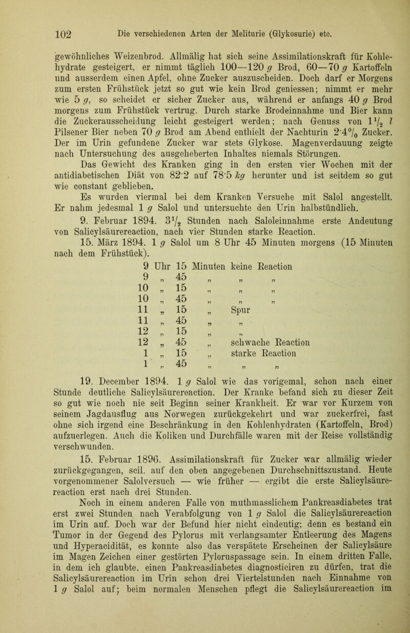gewöhnliches Weizenhrod. Allmälig hat sich seine Assimilationskraft für Kohle- hydrate gesteigert, er nimmt täglich 100—120 g Brod, 60—70 g Kartoffeln und ausserdem einen Apfel, ohne Zucker auszuscheiden. Doch darf er Morgens zum ersten Frühstück jetzt so gut wie kein Brod geniessen; nimmt er mehr wie 5 g, so scheidet er sicher Zucker aus, während er anfangs 40 g Brod morgens zum Frühstück vertrug. Durch starke Brodeinnahme und Bier kann die Zuckerausscheidung leicht gesteigert werden; nach Genuss von 172 l Pilsener Bier neben 70 g Brod am Abend enthielt der Nachturin 2‘4°/0 Zucker. Der im Urin gefundene Zucker war stets Glykose. Magenverdauung zeigte nach Untersuchung des ausgeheberten Inhaltes niemals Störungen. Das Gewicht des Kranken ging in den ersten vier Wochen mit der antidiabetischen Diät von 82'2 auf 78‘5 hg herunter und ist seitdem so gut wie constant geblieben. Es wurden viermal bei dem Kranken Versuche mit Salol angestellt. Er nahm jedesmal 1 g Salol und untersuchte den Urin halbstündlich. 9. Februar 1894. 3^2 Stunden nach Saloleinnahme erste Andeutung von Salicylsäurereaction, nach vier Stunden starke Reaction. 15. März 1894. 1 g Salol um 8 Uhr 45 Minuten morgens (15 Minuten nach dem Frühstück). 9 Uhr 15 Minuten keine Reaction 9 „ 45 51 51 51 10 „ 15 51 51 10 „ 45 51 51 51 11 „ 15 Spur 11 „ 45 11 51 12 , 15 51 12 „ 45 51 schwache Reaction 1 „ 15 starke Reaction 1 45 51 51 51 19. December 1894. 1 g Salol wie das vorigemal, schon nach einer Stunde deutliche Salicylsäurereaction. Der Kranke befand sich zu dieser Zeit so gut wie noch nie seit Beginn seiner Krankheit. Er war vor Kurzem von seinem Jagdausflug aus Norwegen zurückgekehrt und war zuckerfrei, fast ohne sich irgend eine Beschränkung in den Kohlenhydraten (Kartoffeln, Brod) aufzuerlegen. Auch die Koliken und Durchfälle waren mit der Reise vollständig verschwunden. 15. Februar 1896. Assimilationskraft für Zucker war allmälig wieder zurückgegangen, seil, auf den oben angegebenen Durchschnittszustand. Heute vorgenommener Salolversuch — wie früher — ergibt die erste Salicylsäure- reaction erst nach drei Stunden. Noch in einem anderen Falle von muthmasslichem Pankreasdiabetes trat orst zwei Stunden nach Verabfolgung von 1 g Salol die Salicylsäurereaction im Urin auf. Doch war der Befund hier nicht eindeutig; denn es bestand ein Tumor in der Gegend des Pylorus mit verlangsamter Entleerung des Magens und Hyperacidität, es konnte also das verspätete Erscheinen der Salicylsäure im Magen Zeichen einer gestörten Pyloruspassage sein. In einem dritten Falle, in dem ich glaubte, einen Pankreasdiabetes diagnosticiren zu dürfen, trat die Salicylsäurereaction im Urin schon drei Viertelstunden nach Einnahme von 1 g Salol auf; beim normalen Menschen pflegt die Salicylsäurereaction im