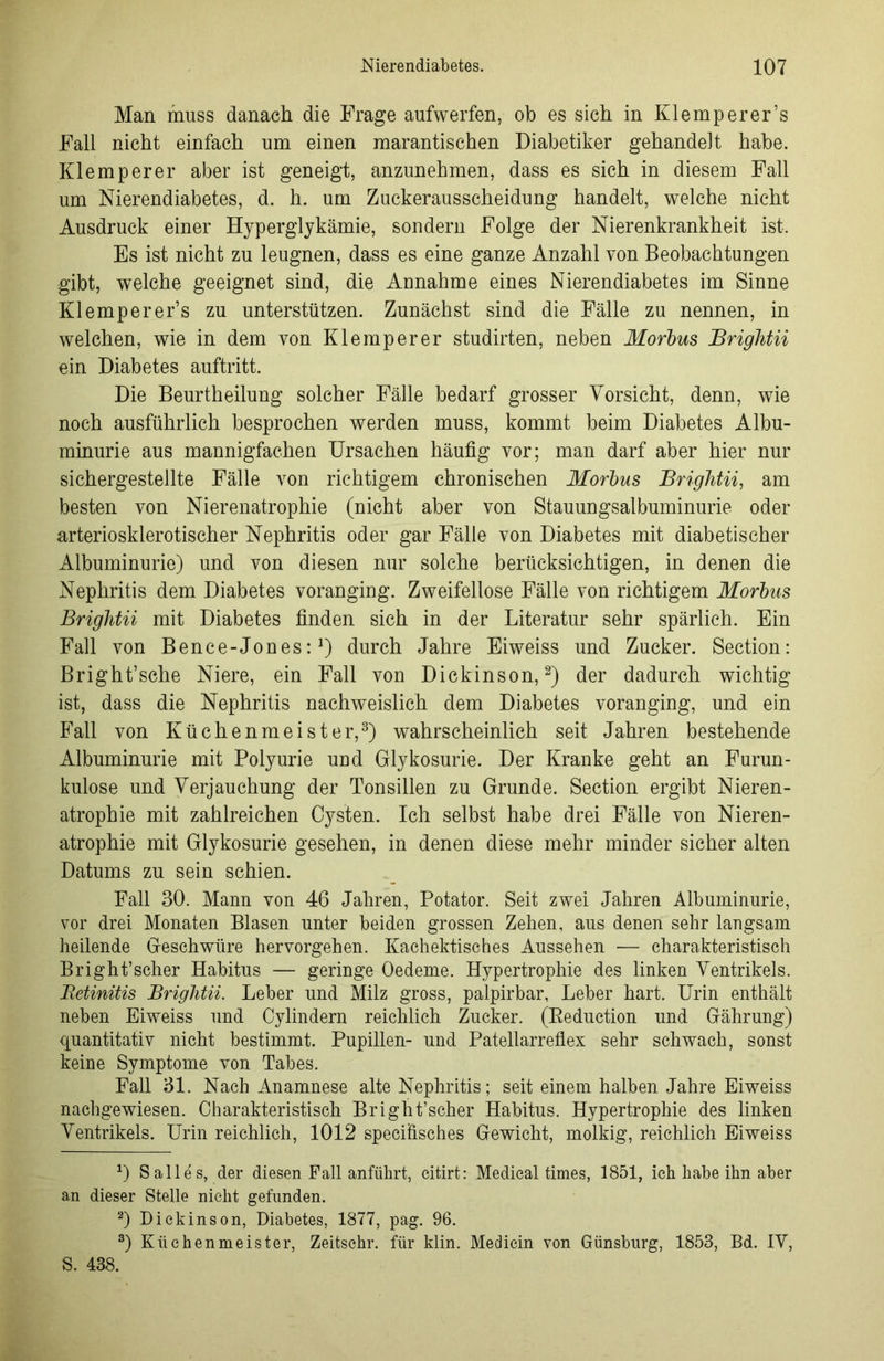 Man muss danach die Frage aufwerfen, ob es sich in Klemperer’s Fall nicht einfach um einen marantischen Diabetiker gehandelt habe. Klemperer aber ist geneigt, anzunehmen, dass es sich in diesem Fall um Nierendiabetes, d. h. um Zuckerausscheidung handelt, welche nicht Ausdruck einer Hyperglykämie, sondern Folge der Nierenkrankheit ist. Es ist nicht zu leugnen, dass es eine ganze Anzahl von Beobachtungen gibt, welche geeignet sind, die Annahme eines Nierendiabetes im Sinne Klemperer’s zu unterstützen. Zunächst sind die Fälle zu nennen, in welchen, wie in dem von Klemperer studirten, neben Morbus Brightii ein Diabetes auftritt. Die Beurtheilung solcher Fälle bedarf grosser Vorsicht, denn, wie noch ausführlich besprochen werden muss, kommt beim Diabetes Albu- minurie aus mannigfachen Ursachen häufig vor; man darf aber hier nur sichergestellte Fälle von richtigem chronischen Morbus Brightii, am besten von Nierenatrophie (nicht aber von Stauungsalbuminurie oder arteriosklerotischer Nephritis oder gar Fälle von Diabetes mit diabetischer Albuminurie) und von diesen nur solche berücksichtigen, in denen die Nephritis dem Diabetes voranging. Zweifellose Fälle von richtigem Morbus Brightii mit Diabetes finden sich in der Literatur sehr spärlich. Ein Fall von Bence-Jones:J) durch Jahre Eiweiss und Zucker. Section: Bright’sche Niere, ein Fall von Dickinson,* 2) der dadurch wichtig ist, dass die Nephritis nachweislich dem Diabetes voranging, und ein Fall von Küchenmeister,3) wahrscheinlich seit Jahren bestehende Albuminurie mit Polyurie und Glykosurie. Der Kranke geht an Furun- kulose und Verjauchung der Tonsillen zu Grunde. Section ergibt Nieren- atrophie mit zahlreichen Cysten. Ich selbst habe drei Fälle von Nieren- atrophie mit Glykosurie gesehen, in denen diese mehr minder sicher alten Datums zu sein schien. Fall 30. Mann von 46 Jahren, Potator. Seit zwei Jahren Albuminurie, vor drei Monaten Blasen unter beiden grossen Zehen, aus denen sehr langsam heilende Geschwüre hervorgehen. Kachektisches Aussehen — charakteristisch Bright’scher Habitus — geringe Oedeme. Hypertrophie des linken Ventrikels. Betinitis Brightii. Leber und Milz gross, palpirbar, Leber hart. Urin enthält neben Eiweiss und Cylindern reichlich Zucker. (Reduction und Gährung) quantitativ nicht bestimmt. Pupillen- und Patellarrefiex sehr schwach, sonst keine Symptome von Tabes. Fall 31. Nach Anamnese alte Nephritis; seit einem halben Jahre Eiweiss nachgewiesen. Charakteristisch Bright’scher Habitus. Hypertrophie des linken Ventrikels. Urin reichlich, 1012 specifisches Gewicht, molkig, reichlich Eiweiss 0 Salles, der diesen Pall anführt, eitirt: Medical times, 1851, ich habe ihn aber an dieser Stelle nicht gefunden. 2) Dickinson, Diabetes, 1877, pag. 96. 3) Küchenmeister, Zeitschr. für klin. Mediein von Günsburg, 1853, Bd. IV, S. 438.