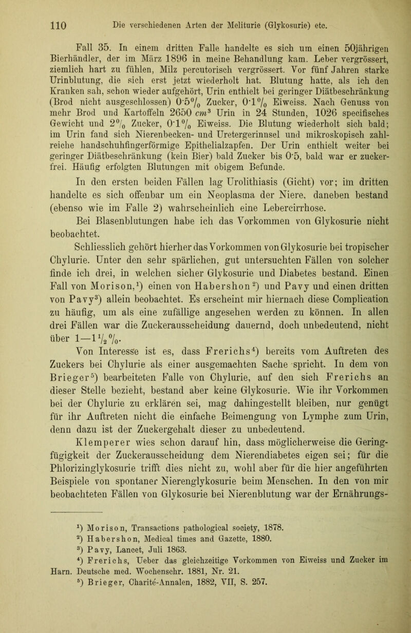 Fall 35. In einem dritten Falle handelte es sich um einen 50jährigen Bierhändler, der im März 1896 in meine Behandlung kam. Leber yergrössert, ziemlich hart zu fühlen, Milz percutorisch vergrössert. Vor fünf Jahren starke Urinblutung, die sich erst jetzt wiederholt hat. Blutung hatte, als ich den Kranken sah, schon wieder aufgehört, Urin enthielt hei geringer Diätbeschränkung (Brod nicht ausgeschlossen) 0’5°/0 Zucker, 0*1 % Eiweiss. Nach Genuss von mehr Brod und Kartoffeln 2650 cm3 Urin in 24 Stunden, 1026 specifisches Gewicht und 2°/0 Zucker, 0*1% Eiweiss. Die Blutung wiederholt sich bald; im Urin fand sich Nierenbecken- und Uretergerinnsel und mikroskopisch zahl- reiche handschuhfingerförmige Epithelialzapfen. Der Urin enthielt weiter bei geringer Diätbeschränkung (kein Bier) bald Zucker bis 0*5, bald war er zucker- frei. Häufig erfolgten Blutungen mit obigem Befunde. In den ersten beiden Fällen lag Urolithiasis (Gicht) vor; im dritten handelte es sich offenbar um ein Neoplasma der Niere, daneben bestand (ebenso wie im Falle 2) wahrscheinlich eine Lebercirrhose. Bei Blasenblutungen habe ich das Vorkommen von Glykosurie nicht beobachtet. Schliesslich gehört hierher das Vorkommen von Glykosurie bei tropischer Chylurie. Unter den sehr spärlichen, gut untersuchten Fällen von solcher finde ich drei, in welchen sicher Glykosurie und Diabetes bestand. Einen Fall von Morison,1) einen von Habershon2) und Pavy und einen dritten von Pavy3) allein beobachtet. Es erscheint mir hiernach diese Oomplication zu häufig, um als eine zufällige angesehen werden zu können. In allen drei Fällen war die Zuckerausscheidung dauernd, doch unbedeutend, nicht über 1-17,%. Von Interesse ist es, dass Frerichs4) bereits vom Auftreten des Zuckers bei Chylurie als einer ausgemachten Sache spricht. In dem von Brieger5) bearbeiteten Falle von Chylurie, auf den sich Frerichs an dieser Stelle bezieht, bestand aber keine Glykosurie. Wie ihr Vorkommen bei der Chylurie zu erklären sei, mag dahingestellt bleiben, nur genügt für ihr Auftreten nicht die einfache Beimengung von Lymphe zum Urin, denn dazu ist der Zuckergehalt dieser zu unbedeutend. Kl em per er wies schon darauf hin, dass möglicherweise die Gering- fügigkeit der Zuckerausscheidung dem Nierendiabetes eigen sei; für die Phlorizinglykosurie trifft dies nicht zu, wohl aber für die hier angeführten Beispiele von spontaner Nierenglykosurie beim Menschen. In den von mir beobachteten Fällen von Glykosurie bei Nierenblutung war der Ernährungs- D Morison, Transaetions pathologieal society, 1878. 2) Habershon, Medical times and Gazette, 1880. 3) Pavy, Lancet, Juli 1863. 4) Frerichs, Ueber das gleichzeitige Vorkommen von Eiweiss und Zucker im Harn. Deutsche med. Wochensehr. 1881, Nr. 21. 5) Brieger, Charite-Annalen, 1882, VII, S. 257.