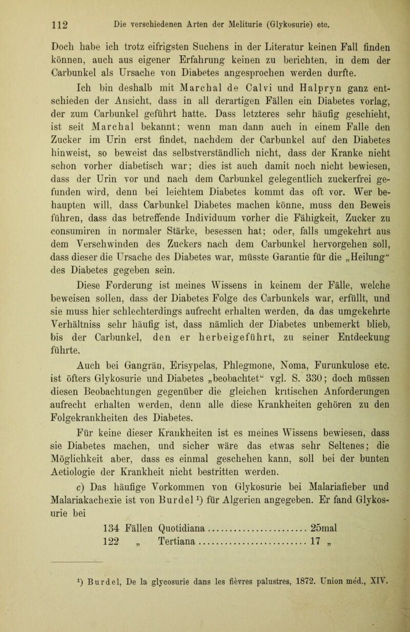 Doch habe ich trotz eifrigsten Suchens in der Literatur keinen Fall finden können, auch aus eigener Erfahrung keinen zu berichten, in dem der Carbunkel als Ursache von Diabetes angesprochen werden durfte. Ich bin deshalb mit Marchal de Calvi und Halpryn ganz ent- schieden der Ansicht, dass in all derartigen Fällen ein Diabetes vorlag, der zum Carbunkel geführt hatte. Dass letzteres sehr häufig geschieht, ist seit Marchal bekannt; wenn man dann auch in einem Falle den Zucker im Urin erst findet, nachdem der Carbunkel auf den Diabetes hinweist, so beweist das selbstverständlich nicht, dass der Kranke nicht schon vorher diabetisch war; dies ist auch damit noch nicht bewiesen, dass der Urin vor und nach dem Carbunkel gelegentlich zuckerfrei ge- funden wird, denn bei leichtem Diabetes kommt das oft vor. Wer be- haupten will, dass Carbunkel Diabetes machen könne, muss den Beweis führen, dass das betreffende Individuum vorher die Fähigkeit, Zucker zu consumiren in normaler Stärke, besessen hat; oder, falls umgekehrt aus dem Verschwinden des Zuckers nach dem Carbunkel hervorgehen soll, dass dieser die Ursache des Diabetes war, müsste Garantie für die „Heilung“ des Diabetes gegeben sein. Diese Forderung ist meines Wissens in keinem der Fälle, welche beweisen sollen, dass der Diabetes Folge des Carbunkels war, erfüllt, und sie muss hier schlechterdings aufrecht erhalten werden, da das umgekehrte Verhältniss sehr häufig ist, dass nämlich der Diabetes unbemerkt blieb, bis der Carbunkel, den er herbeigeführt, zu seiner Entdeckung führte. Auch bei Gangrän, Erisypelas, Phlegmone, Noma, Furunkulose etc. ist öfters Glykosurie und Diabetes „beobachtet“ vgl. S. 330; doch müssen diesen Beobachtungen gegenüber die gleichen kritischen Anforderungen aufrecht erhalten werden, denn alle diese Krankheiten gehören zu den Folgekrankheiten des Diabetes. Für keine dieser Krankheiten ist es meines Wissens bewiesen, dass sie Diabetes machen, und sicher wäre das etwas sehr Seltenes; die Möglichkeit aber, dass es einmal geschehen kann, soll bei der bunten Aetiologie der Krankheit nicht bestritten werden. c) Das häufige Vorkommen von Glykosurie bei Malariafieber und Malariakachexie ist von Burdelx) für Algerien angegeben. Er fand Glykos- urie bei 134 Fällen Quotidiana 25mal 122 „ Tertiana 17 „ 0 Burdel, De la glyeosurie dans les fievres palustres, 1872. Union med., XIV.