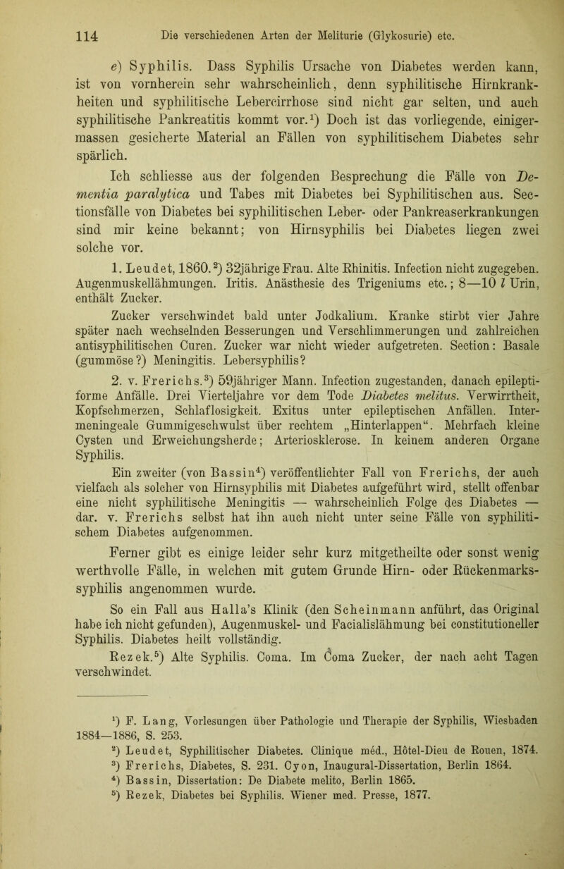 e) Syphilis. Dass Syphilis Ursache von Diabetes werden kann, ist von vornherein sehr wahrscheinlich, denn syphilitische Hirnkrank- heiten und syphilitische Lehercirrhose sind nicht gar selten, und auch syphilitische Pankreatitis kommt vor.1) Doch ist das vorliegende, einiger- massen gesicherte Material an Fällen von syphilitischem Diabetes sehr spärlich. Ich schliesse aus der folgenden Besprechung die Fälle von De- mentia paralytica und Tabes mit Diabetes bei Syphilitischen aus. Sec- tionsfälle von Diabetes bei syphilitischen Leber- oder Pankreaserkrankungen sind mir keine bekannt; von Hirnsyphilis bei Diabetes liegen zwei solche vor. 1. Leudet, 1860.2) 32jährigeFrau. Alte Rhinitis. Infection nicht zugegeben. Augenniuskellähmungen. Iritis. Anästhesie des Trigeniums etc.; 8—10 l Urin, enthält Zucker. Zucker verschwindet bald unter Jodkalium. Kranke stirbt vier Jahre später nach wechselnden Besserungen und Verschlimmerungen und zahlreichen antisyphilitischen Curen. Zucker war nicht wieder aufgetreten. Section: Basale (gummöse?) Meningitis. Lebersyphilis? 2. v. Frerichs.3) 59jähriger Mann. Infection zugestanden, danach epilepti- forme Anfälle. Drei Vierteljahre vor dem Tode Diabetes melitus. Verwirrtheit, Kopfschmerzen, Schlaflosigkeit. Exitus unter epileptischen Anfällen. Inter- meningeale Grummigeschwulst über rechtem „Hinterlappen“. Mehrfach kleine Cysten und Erweichungsherde; Arteriosklerose. In keinem anderen Organe Syphilis. Ein zweiter (von Bassin4) veröffentlichter Fall von Frerichs, der auch vielfach als solcher von Hirnsyphilis mit Diabetes aufgeführt wird, stellt offenbar eine nicht syphilitische Meningitis — wahrscheinlich Folge des Diabetes — dar. v. Frerichs selbst hat ihn auch nicht unter seine Fälle von syphiliti- schem Diabetes aufgenommen. Ferner gibt es einige leider sehr kurz mitgetheilte oder sonst wenig wTerthvolle Fälle, in welchen mit gutem Grunde Hirn- oder Rückenmarks- syphilis angenommen wurde. So ein Fall aus Halla’s Klinik (den Scheinmann anführt, das Original habe ich nicht gefunden), Augenmuskel- und Facialislähmung bei constitutioneller Syphilis. Diabetes heilt vollständig. Rezek.5) Alte Syphilis. Coma. Im öoma Zucker, der nach acht Tagen verschwindet. J) F. Lang, Vorlesungen über Pathologie und Therapie der Syphilis, Wiesbaden 1884—1886, S. 253. 2) Leudet, Syphilitischer Diabetes. Clinique med., Hötel-Dieu de Rouen, 1874. 3) Frerichs, Diabetes, S. 231. Cyon, Inaugural-Dissertation, Berlin 1864. 4) Bassin, Dissertation: De Diabete melito, Berlin 1865. 5) Rezek, Diabetes bei Syphilis. Wiener med. Presse, 1877.