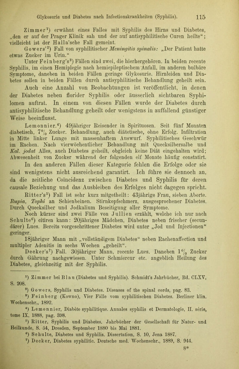 Zimmer1) erwähnt eines Falles mit Syphilis des Hirns und Diabetes, „den er anf der Prager Klinik sah und der auf antisyphilitische Curen heilte“; vielleicht ist der Halla’sche Fall gemeint. Gowers’2) Fall von syphilitischer Meningitis spinalis: „Der Patient hatte etwas Zucker im Urin.“ Unter Feinberg’s3) Fällen sind zwei, die hierhergehören. In beiden recente Syphilis, im einen Hemiplegie nach hemiepileptischem'Anfall, im anderen bulbäre Symptome, daneben in beiden Fällen geringe Grlykosurie. Hirnleiden und Dia- betes sollen in beiden Fällen durch antisyphilitische Behandlung geheilt sein. Auch eine Anzahl von Beobachtungen ist veröffentlicht, in denen der Diabetes neben florider Syphilis oder äusserlich sichtbaren Syphi- lomen auftrat. In einem von diesen Fällen wurde der Diabetes durch antisyphilitische Behandlung geheilt oder wenigstens in auffallend günstiger Weise beeinflusst. Lemonnier.4) 49jähriger Reisender in Spirituosen. Seit fünf Monaten diabetisch, 7% Zucker. Behandlung, auch diätetische, ohne Erfolg. Infiltration in Mitte linker Lunge mit massenhaftem Auswurf. Syphilitisches Geschwür im Rachen. Nach vierwöchentlicher Behandlung mit Quecksilbersalbe und Kal. jodat Alles, auch Diabetes geheilt, obgleich keine Diät eingehalten wird; Abwesenheit von Zucker während der folgenden elf Monate häufig constatirt. In den anderen Fällen dieser Kategorie fehlen die Erfolge oder sie sind wenigstens nicht ausreichend garantirt. Ich führe sie dennoch an, da die zeitliche Comcidenz zwischen Diabetes und Syphilis für deren causale Beziehung und das Ausbleiben des Erfolges nicht dagegen spricht. Ritter’s5) Fall ist sehr kurz mitgetheilt: 43jährige Frau, sieben Aborte. Rupia, Tophi an Schienbeinen. Stirnkopfschmerz, ausgesprochener Diabetes. Durch Quecksilber und Jodkalium Beseitigung aller Symptome. Noch kürzer sind zwei Fälle von Jullien erzählt, welche ich nur nach Schulte6) citiren kann: 20jähriges Mädchen, Diabetes neben frischer (secun- därer) Lues. Bereits vorgeschrittener Diabetes wird unter „Jod und Injectionen“ geringer. 18jähriger Mann mit „vollständigem Diabetes“ neben Rachenaffection und multipler Adenitis in sechs Wochen „geheilt“. Decker’s7) Fall. 30jähriger Mann, recente Lues. Daneben l°/0 Zucker durch Gährung nachgewiesen. Unter Schmiercur etc. angeblich Heilung des Diabetes, gleichzeitig mit der Syphilis. D Zimmer bei Blau (Diabetes und Syphilis). Sehmidt’s Jahrbücher, Bd. OLXV, S. 208. 2) Gowers, Syphilis und Diabetes. Diseases of the spinal cords, pag. 83. 3) Feinberg (Kowno), Vier Fälle vom syphilitischen Diabetes. Berliner klin. Wochensehr., 1892. 4) Lemonnier, Diabete syphilitique. Annales syphilis et Dermatologie, II. serie, tome IX, 1888, pag. 398. 5) Ritter, Syphilis und Diabetes. Jahrbücher der Gesellschaft für Natur- und Heilkunde, S. öl, Dresden, September 1880 bis Mai 1881. 6) Schulte, Diabetes und Syphilis. Dissertation, S. 10, Jena 1887. 7) Decker, Diabetes syphilitic. Deutsche med. Wochenschr., 1889, S. 944. 8*