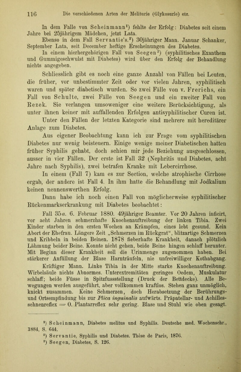 In dem Falle von Scheinmann1) fehlte der Erfolg: Diabetes seit einem Jahre bei 25jährigem Mädchen, jetzt Lata. Ebenso in dem Fall Servantie’s.2) 30jähriger Mann. Januar Schanker, September Lata, seit December heftige Erscheinungen des Diabetes. In einem hierhergehörigen Fall von Seegen3) (syphilitisches Exanthem und Gummigeschwulst mit Diabetes) wird über den Erfolg der Behandlung nichts angegeben. Schliesslich gibt es noch eine ganze Anzahl von Fällen bei Leuten, die früher, vor unbestimmter Zeit oder vor vielen Jahren, syphilitisch waren und später diabetisch wurden. So zwei Fälle von v. Frerichs, ein Fall von Schulte, zwei Fälle von Seegen und ein zweiter Fall von Bezek. Sie verlangen umsoweniger eine weitere Berücksichtigung, als unter ihnen keiner mit auffallenden Erfolgen antisyphilitischer Curen ist. Unter den Fällen der letzten Kategorie sind mehrere mit hereditärer Anlage zum Diabetes. Aus eigener Beobachtung kann ich zur Frage vom syphilitischen Diabetes nur wenig beisteuern. Einige wenige meiner Diabetischen hatten früher Syphilis gehabt, doch schien mir jede Beziehung ausgeschlossen, ausser in vier Fällen. Der erste ist Fall 32 (Nephritis und Diabetes, acht Jahre nach Syphilis), zwei betrafen Kranke mit Lebercirrhose. In einem (Fall 7) kam es zur Section, welche atrophische Cirrhose ergab, der andere ist Fall 4. In ihm hatte die Behandlung mit Jodkalium keinen nennenswerthen Erfolg. Dann habe ich noch einen Fall von möglicherweise syphilitischer Bückenmarkserkrankung mit Diabetes beobachtet: Fall 35 a. 6. Februar 1880. 49jähriger Beamter. Yor 20 Jahren inficirt, vor acht Jahren schmerzhafte Knochenauftreibung der linken Tibia. Zwei Kinder starben in den ersten Wochen an Krämpfen, eines lebt gesund. Kein Abort der Ehefrau. Längere Zeit „Schmerzen im Bückgrat“, blitzartige Schmerzen und Kribbeln in beiden Beinen. 1878 fieberhafte Krankheit, danach plötzlich Lähmung beider Beine. Konnte nicht gehen, beide Beine hingen schlaff herunter. Mit Beginn dieser Krankheit soll die Urinmenge zugenommen haben. Bei stärkerer Anfüllung der Blase Harnträufeln, nie unfreiwilliger Kothabgang. Kräftiger Mann. Linke Tibia in der Mitte starke Knochenauftreibung. Wirbelsäule nichts Abnormes. Unterextremitäten geringes Oedem, Muskulatur schlaff; beide Füsse in Spitzfussstellung (Druck der Bettdecke). Alle Be- wegungen werden ausgeführt, aber vollkommen kraftlos. Stehen ganz unmöglich, knickt zusammen. Keine Schmerzen, doch Herabsetzung der Berührungs- und Ortsempfindung bis zur Plica inguinalis aufwärts. Präpatellar- und Achilles- sehnenreflex =■ 0. Plantarreflex sehr gering. Blase und Stuhl wie oben gesagt. Scheinmann, Diabetes melitus und Syphilis. Deutsche med. Woehenschr., 1884, S. 644. 2) Servantie, Syphilis und Diabetes. These de Paris, 1876. 3) Seegen, Diabetes, S. 126.