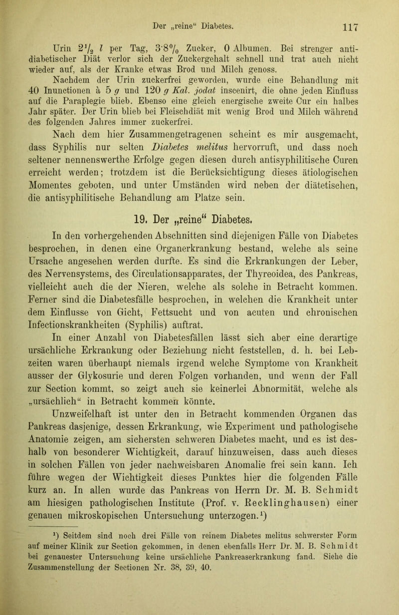 Urin £U/2 l per Tag, 3'8°/o Zucker, 0 Albumen. Bei strenger anti- diabetischer Diät verlor sich der Zuckergehalt schnell und trat auch nicht wieder auf, als der Kranke etwas Brod und Milch genoss. Nachdem der Urin zuckerfrei geworden, wurde eine Behandlung mit 40 Inunctionen ä 5 g und 120 g Kal. jodat inscenirt, die ohne jeden Einfluss auf die Paraplegie blieb. Ebenso eine gleich energische zweite Cur ein halbes Jahr später. Der Urin blieb bei Fleischdiät mit wenig Brod und Milch während des folgenden Jahres immer zuckerfrei. Nach dem hier Zusammengetragenen scheint es mir ausgemacht, dass Syphilis nur selten Diabetes melitus hervorruft, und dass noch seltener nennenswerthe Erfolge gegen diesen durch antisyphilitische Curen erreicht werden; trotzdem ist die Berücksichtigung dieses ätiologischen Momentes geboten, und unter Umständen wird neben der diätetischen, die antisyphilitische Behandlung am Platze sein. 19. Der „reine“ Diabetes. In den vorhergehenden Abschnitten sind diejenigen Fälle von Diabetes besprochen, in denen eine Organerkrankung bestand, welche als seine Ursache angesehen werden durfte. Es sind die Erkrankungen der Leber, des Nervensystems, des Circulationsapparates, der Thyreoidea, des Pankreas, vielleicht auch die der Nieren, welche als solche in Betracht kommen. Ferner sind die Diabetesfälle besprochen, in welchen die Krankheit unter dem Einflüsse von Gicht, Fettsucht und von acuten und chronischen Infectionskrankheiten (Syphilis) auftrat. In einer Anzahl von Diabetesfällen lässt sich aber eine derartige ursächliche Erkrankung oder Beziehung nicht feststellen, d. h. bei Leb- zeiten waren überhaupt niemals irgend welche Symptome von Krankheit ausser der Glykosurie und deren Folgen vorhanden, und wenn der Fall zur Section kommt, so zeigt auch sie keinerlei Abnormität, welche als „ursächlich“ in Betracht kommen könnte. Unzweifelhaft ist unter den in Betracht kommenden Organen das Pankreas dasjenige, dessen Erkrankung, wie Experiment und pathologische Anatomie zeigen, am sichersten schweren Diabetes macht, und es ist des- halb von besonderer Wichtigkeit, darauf hinzuweisen, dass auch dieses in solchen Fällen von jeder nachweisbaren Anomalie frei sein kann. Ich führe wegen der Wichtigkeit dieses Punktes hier die folgenden Fälle kurz an. In allen wurde das Pankreas von Herrn Dr. M. B. Schmidt am hiesigen pathologischen Institute (Prof. v. Becklinghausen) einer genauen mikroskopischen Untersuchung unterzogen.1) *) Seitdem sind noch drei Fälle von reinem Diabetes melitus schwerster Form auf meiner Klinik zur Section gekommen, in denen ebenfalls Herr Dr. M. B. Schmidt bei genauester Untersuchung keine ursächliche Pankreaserkrankung fand. Siehe die Zusammenstellung der Sectionen Nr. 38, 39, 40.