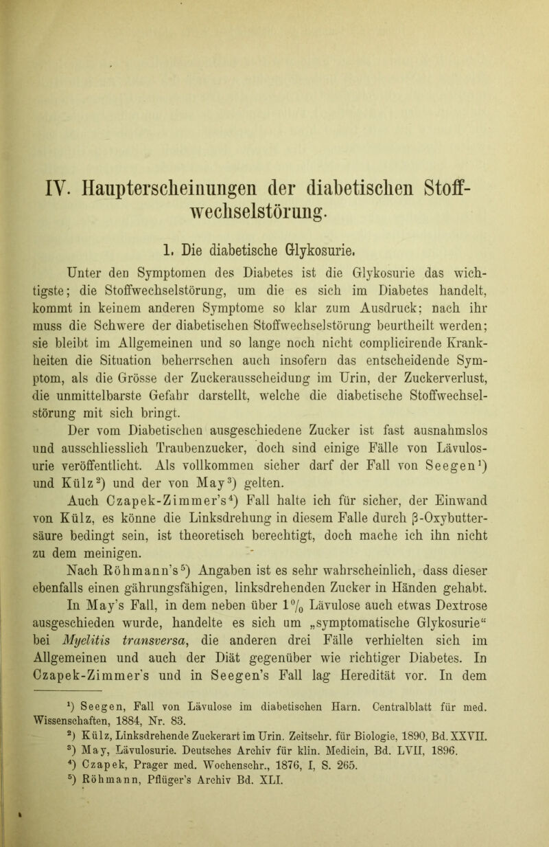 wechselstörung. 1. Die diabetische Glykosurie, Unter den Symptomen des Diabetes ist die Glykosurie das wich- tigste; die Stoffwechselstörung, um die es sich im Diabetes handelt, kommt in keinem anderen Symptome so klar zum Ausdruck; nach ihr muss die Schwere der diabetischen Stoffwechsel Störung beurtheilt werden; sie bleibt im Allgemeinen und so lange noch nicht complicirende Krank- heiten die Situation beherrschen auch insofern das entscheidende Sym- ptom, als die Grösse der Zuckerausscheidung im Urin, der Zuckerverlust, die unmittelbarste Gefahr darstellt, welche die diabetische Stoffwechsel- störung mit sich bringt. Der vom Diabetischen ausgeschiedene Zucker ist fast ausnahmslos und ausschliesslich Traubenzucker, doch sind einige Fälle von Lävulos- urie veröffentlicht. Als vollkommen sicher darf der Fall von Seegen1) und Külz2) und der von May3) gelten. Auch Ozapek-Zimmer’s4) Fall halte ich für sicher, der Einwand von Külz, es könne die Linksdrehung in diesem Falle durch ß-Oxybutter- säure bedingt sein, ist theoretisch berechtigt, doch mache ich ihn nicht zu dem meinigen. Nach ßöhmann’s5) Angaben ist es sehr wahrscheinlich, dass dieser ebenfalls einen gährungsfähigen, linksdrehenden Zucker in Händen gehabt. In May’s Fall, in dem neben über 1% Lävulose auch etwas Dextrose ausgeschieden wurde, handelte es sich am „symptomatische Glykosurie“ bei Myelitis transversa, die anderen drei Fälle verhielten sich im Allgemeinen und auch der Diät gegenüber wie richtiger Diabetes. In Czapek-Zimmer’s und in Seegen’s Fall lag Heredität vor. In dem *) Seegen, Fall von Lävulose im diabetischen Harn. Centralblatt für med. Wissenschaften, 1884, Nr. 83. 2) Külz, Linksdrehende Zuckerart im Urin. Zeitschr. für Biologie, 1890, Bd. XXVII. 8) May, Lävulosurie. Deutsches Archiv für klin. Medicin, Bd. LVII, 1896. 4) Czapek, Prager med. Wochenschr., 1876, I, S. 265. 5) Röhmann, Pflüger’s Archiv Bd. XLI.