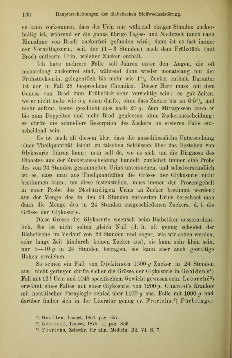 es kann Vorkommen, dass der Urin nur während einiger Stunden zucker- haltig ist, während er die ganze übrige Tages- und Nachtzeit (auch nach Einnahme von Brod) zuckerfrei gefunden wird; dann ist es fast immer der Vormittagsurin, seil, der (1 — 3 Stunden) nach dem Frühstück (mit Brod) entleerte Urin, welcher Zucker enthält. Ich habe mehrere Fälle seit Jahren unter den Augen, die oft monatelang zuckerfrei sind, während dann wieder monatelang nur der Frühstücksurin, gelegentlich bis mehr wie 1%, Zucker enthält. Darunter ist der in Fall 28 besprochene Chemiker. Dieser Herr muss mit dem Genuss von Brod zum Frühstück sehr vorsichtig sein; es gab Zeiten, wo er nicht mehr wie 5 # essen durfte, ohne dass Zucker bis zu 0’5°/0 und mehr auftrat, heute geschieht dies nach 20 g. Zum Mittagessen kann er bis zum Doppelten und mehr Brod gemessen ohne Zuckerausscheidung; es dürfte die schnellere Resorption des Zuckers im ersteren Falle ent- scheidend sein. Es ist nach all diesem klar, dass die ausschliessliche Untersuchung einer Theilquantität leicht zu falschen Schlüssen über das Bestehen von Glykosurie führen kann; man soll da, wo es sich um die Diagnose des Diabetes aus der Zuckerausscheidung handelt, zunächst immer eine Probe des von 24 Stunden gesammelten Urins untersuchen, und selbstverständlich ist es, dass man aus Theilquantitäten die Grösse der Glykosurie nicht bestimmen kann; um diese festzustellen, muss immer der Procentgehalt in einer Probe des 24stündigen Urins an Zucker bestimmt werden; aus der Menge des in den 24 Stunden entleerten Urins berechnet man dann die Menge des in 24 Stunden ausgeschiedenen Zuckers, d. i. die Grösse der Glykosurie. Diese Grösse der Glykosurie wechselt beim Diabetiker ausserordent- lich. Sie ist nicht selten gleich Null (d. h. oft genug scheidet der Diabetische im Verlauf von 24 Stunden und sogar, wie wir sehen werden, sehr lange Zeit hindurch keinen Zucker aus), sie kann sehr klein sein, nur 5—10# in 24 Stunden betragen, sie kann aber auch gewaltige Höhen erreichen. So schied ein Fall von Dickinson 1500 g Zucker in 24 Stunden aus; nicht geringer dürfte sicher die Grösse der Glykosurie in Goolden’s1) Fall mit 121 Urin und 1048 specifischem Gewicht gewesen sein. Lecorche2) erwähnt eines Falles mit einer Glykosurie von 1200#. Charcot’s Kranker mit neuritischer Paraplegie schied über 1100 # aus. Fälle mit 1000 # und darüber finden sich in der Literatur genug (v. Frerichs,3) Fürbringer x) Goolden, Lancet, 1854, pag. 657. *) Lecorche, Lancet, 1875, II, pag. 836. 3) Frexichs, Zeitschr. für klin. Medicin, Bd. VI, S. 7.