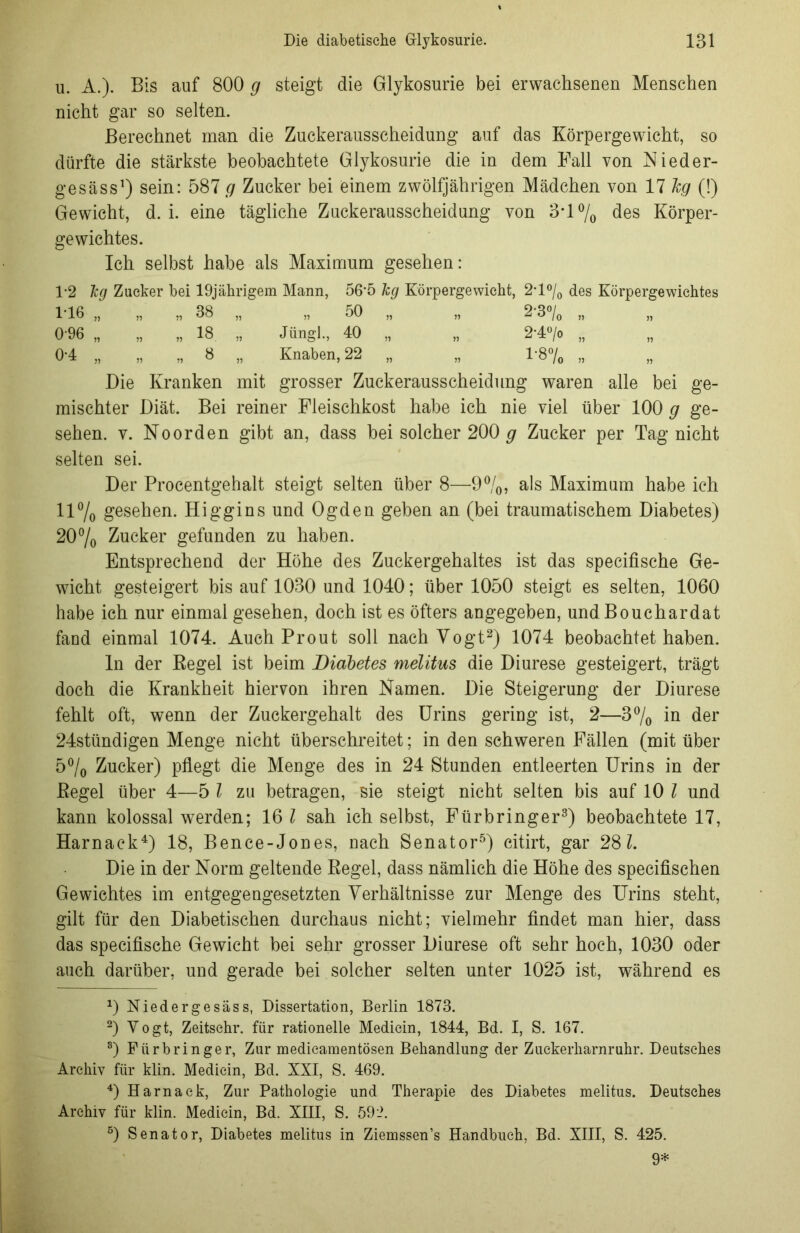 u. A.). Bis auf 800 g steigt die Glykosurie bei erwachsenen Menschen nicht gar so selten. Berechnet man die Zuckerausscheidung auf das Körpergewicht, so dürfte die stärkste beobachtete Glykosurie die in dem Fall von Nieder- gesäss1) sein: 587 g Zucker bei einem zwölfjährigen Mädchen von 17 lg (!) Gewicht, d. i. eine tägliche Zuckerausscheidung von 3*1 °/0 des Körper- gewichtes. Ich selbst habe als Maximum gesehen: 1*2 lg Zucker bei 19jährigem Mann, 56*5 kg Körpergewicht, 2*l°/0 des Körpergewichtes 1-16 „ „ „ 38 „ „ 50 „ „ 2-3% „ 0-96 „ „ „ 18 „ Jüngl., 40 „ „ 2'4°/o „ 0-4 „ „ „ 8 „ Knaben, 22 „ „ 1-8% „ Die Kranken mit grosser Zuckerausscheidung waren alle bei ge- mischter Diät. Bei reiner Fleischkost habe ich nie viel über 100 g ge- sehen. v. Noorden gibt an, dass bei solcher 200 g Zucker per Tag nicht selten sei. Der Procentgehalt steigt selten über 8—9°/0, als Maximum habe ich 11% gesehen. Higgins und Ogden geben an (bei traumatischem Diabetes) 20% Zucker gefunden zu haben. Entsprechend der Höhe des Zuckergehaltes ist das specifische Ge- wicht gesteigert bis auf 1030 und 1040; über 1050 steigt es selten, 1060 habe ich nur einmal gesehen, doch ist es öfters angegeben, und Bouchardat fand einmal 1074. Auch Prout soll nach Vogt2) 1074 beobachtet haben. ln der Begel ist beim Diabetes melitus die Diurese gesteigert, trägt doch die Krankheit hiervon ihren Namen. Die Steigerung der Diurese fehlt oft, wenn der Zuckergehalt des Urins gering ist, 2—3°/0 in der 24stündigen Menge nicht überschreitet; in den schweren Fällen (mit über 5°/0 Zucker) pflegt die Menge des in 24 Stunden entleerten Urins in der Kegel über 4—5 l zu betragen, sie steigt nicht selten bis auf 10 l und kann kolossal werden; 16 l sah ich selbst, Fürbringer3) beobachtete 17, Harnack4) 18, Bence-Jones, nach Senator5) citirt, gar 28 l. Die in der Norm geltende Regel, dass nämlich die Höhe des specifischen Gewichtes im entgegengesetzten Verhältnisse zur Menge des Urins steht, gilt für den Diabetischen durchaus nicht; vielmehr findet man hier, dass das specifische Gewicht bei sehr grosser Diurese oft sehr hoch, 1030 oder auch darüber, und gerade bei solcher selten unter 1025 ist, während es J) Niedergesäss, Dissertation, Berlin 1873. 2) Vogt, Zeitsehr. für rationelle Medicin, 1844, Bd. I, S. 167. 8) Fürbringer, Zur medieamentösen Behandlung der Zuekerharnruhr. Deutsches Archiv für klin. Medicin, Bd. XXI, S. 469. 4) Harnack, Zur Pathologie und Therapie des Diabetes melitus. Deutsches Archiv für klin. Medicin, Bd. XIII, S. 59i>. 5) Senator, Diabetes melitus in Ziemssen’s Handbuch, Bd. XIII, S. 425. 9*