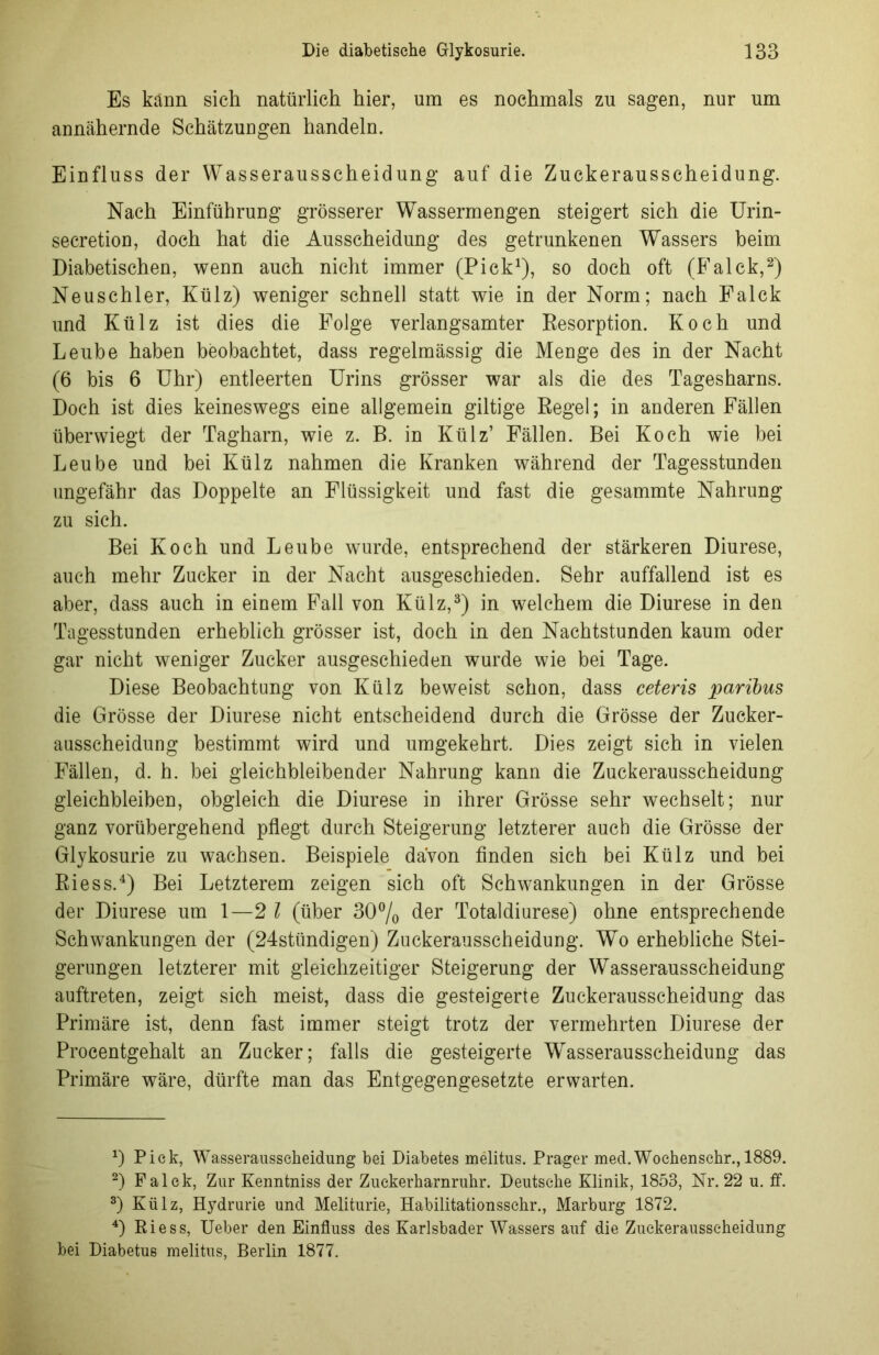 Es kann sich natürlich hier, um es nochmals zu sagen, nur um annähernde Schätzuugen handeln. Einfluss der Wasserausscheidung auf die Zuckerausscheidung. Nach Einführung grösserer Wassermengen steigert sich die Urin- secretion, doch hat die Ausscheidung des getrunkenen Wassers beim Diabetischen, wenn auch nicht immer (Pick1), so doch oft (Falek,2) Neuschier, Külz) weniger schnell statt wie in der Norm; nach Falek und Külz ist dies die Folge verlangsamter Resorption. Koch und Leube haben beobachtet, dass regelmässig die Menge des in der Nacht (6 bis 6 Uhr) entleerten Urins grösser war als die des Tagesharns. Doch ist dies keineswegs eine allgemein gütige Regel; in anderen Fällen überwiegt der Tagharn, wie z. B. in Külz’ Fällen. Bei Koch wie bei Leube und bei Külz nahmen die Kranken während der Tagesstunden ungefähr das Doppelte an Flüssigkeit und fast die gesammte Nahrung zu sich. Bei Koch und Leube wurde, entsprechend der stärkeren Diurese, auch mehr Zucker in der Nacht ausgeschieden. Sehr auffallend ist es aber, dass auch in einem Fall von Külz,3) in welchem die Diurese in den Tagesstunden erheblich grösser ist, doch in den Nachtstunden kaum oder gar nicht weniger Zucker ausgeschieden wurde wie bei Tage. Diese Beobachtung von Külz beweist schon, dass ceteris paribus die Grösse der Diurese nicht entscheidend durch die Grösse der Zucker- ausscheidung bestimmt wird und umgekehrt. Dies zeigt sich in vielen Fällen, d. h. bei gleichbleibender Nahrung kann die Zuckerausscheidung gleichbleiben, obgleich die Diurese in ihrer Grösse sehr wechselt; nur ganz vorübergehend pflegt durch Steigerung letzterer auch die Grösse der Glykosurie zu wachsen. Beispiele davon finden sich bei Külz und bei Riess.4) Bei Letzterem zeigen sich oft Schwankungen in der Grösse der Diurese um 1—2 l (über 30°/o der Totaldiurese) ohne entsprechende Schwankungen der (24stündigen) Zuckerausscheidung. Wo erhebliche Stei- gerungen letzterer mit gleichzeitiger Steigerung der Wasserausscheidung auftreten, zeigt sich meist, dass die gesteigerte Zuckerausscheidung das Primäre ist, denn fast immer steigt trotz der vermehrten Diurese der Procentgehalt an Zucker; falls die gesteigerte Wasserausscheidung das Primäre wäre, dürfte man das Entgegengesetzte erwarten. *) Pick, Wasseraussckeidung bei Diabetes melitus. Prager med.Wochenschr.,1889. 2) Falek, Zur Kenntniss der Zuckerharnriihr. Deutsche Klinik, 1858, Nr. 22 u. ff. 3) Külz, Hydrurie und Meliturie, Habilitationsschr., Marburg 1872. 4) Riess, Ueber den Einfluss des Karlsbader Wassers auf die Zuckerausseheidung bei Diabetus melitus, Berlin 1877.