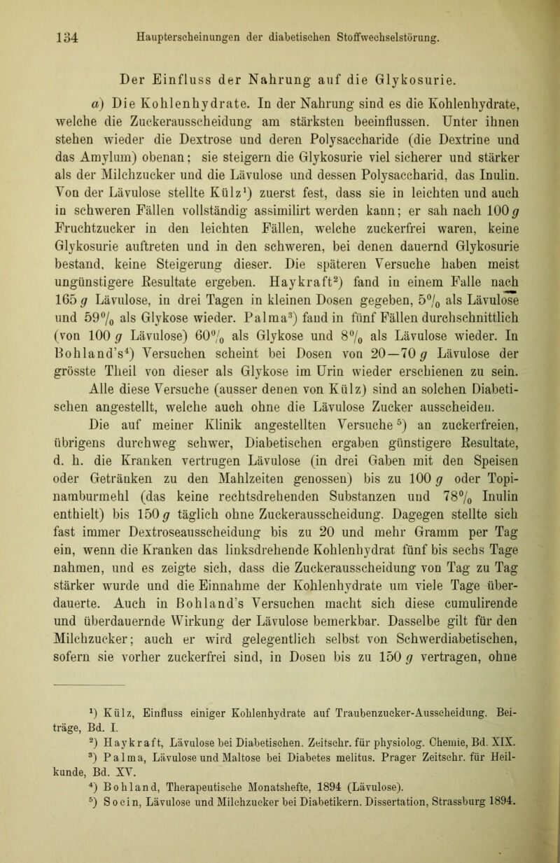 Der Einfluss der Nahrung auf die Glykosurie. a) Die Kohlenhydrate. In der Nahrung sind es die Kohlenhydrate, welche die Zuckerausscheidung am stärksten beeinflussen. Unter ihnen stehen wieder die Dextrose und deren Polysaccharide (die Dextrine und das Amylum) obenan; sie steigern die Glykosurie viel sicherer und stärker als der Milchzucker und die Lävulose und dessen Polysaccharid, das Inulin. Von der Lävulose stellte Külz1) zuerst fest, dass sie in leichten und auch in schweren Fällen vollständig assimilirt werden kann; er sah nach 100g Fruchtzucker in den leichten Fällen, welche zuckerfrei waren, keine Glykosurie auftreten und in den schweren, bei denen dauernd Glykosurie bestand, keine Steigerung dieser. Die späteren Versuche haben meist ungünstigere Resultate ergeben. Haykraft2) fand in einem Falle nach 165 g Lävulose, in drei Tagen in kleinen Dosen gegeben, 5°/0 als Lävulose und 59°/0 als Glykose wieder. Palma3) fand in fünf Fällen durchschnittlich (von 100 g Lävulose) 60% als Glykose und 8% als Lävulose wieder. In Bohland’s4) Versuchen scheint bei Dosen von 20—70 g Lävulose der grösste Tlieil von dieser als Glykose im Urin wieder erschienen zu sein. Alle diese Versuche (ausser denen von Külz) sind an solchen Diabeti- schen angestellt, welche auch ohne die Lävulose Zucker ausscheiden. Die auf meiner Klinik angestellten Versuche5) an zuckerfreien, übrigens durchweg schwer, Diabetischen ergaben günstigere Resultate, d. h. die Kranken vertrugen Lävulose (in drei Gaben mit den Speisen oder Getränken zu den Mahlzeiten genossen) bis zu 100 g oder Topi- namburmehl (das keine rechtsdrehenden Substanzen und 78% Inulin enthielt) bis 150 g täglich ohne Zuckerausscheidung. Dagegen stellte sich fast immer Dextroseausscheidung bis zu 20 und mehr Gramm per Tag ein, wenn die Kranken das linksdrehende Kohlenhydrat fünf bis sechs Tage nahmen, und es zeigte sich, dass die Zuckerausscheidung von Tag zu Tag stärker wurde und die Einnahme der Kohlenhydrate um viele Tage über- dauerte. Auch in Bohland’s Versuchen macht sich diese cumulirende und überdauernde Wirkung der Lävulose bemerkbar. Dasselbe gilt für den Milchzucker; auch er wird gelegentlich selbst von Schwerdiabetischen, sofern sie vorher zuckerfrei sind, in Dosen bis zu 150 g vertragen, ohne *) Külz, Einfluss einiger Kohlenhydrate auf Traubenzucker-Ausscheidung. Bei- träge, Bd. I. 2) Haykraft, Lävulose bei Diabetischen. Zeitsclir. für physiolog. Chemie, Bd. XIX. 3) Palma, Lävulose und Maltose bei Diabetes melitus. Prager Zeitsehr. für Heil- kunde, Bd. XV. 4) Bo hl and, Therapeutische Monatshefte, 1894 (Lävulose). 5) So ein, Lävulose und Milchzucker bei Diabetikern. Dissertation, Strassburg 1894.