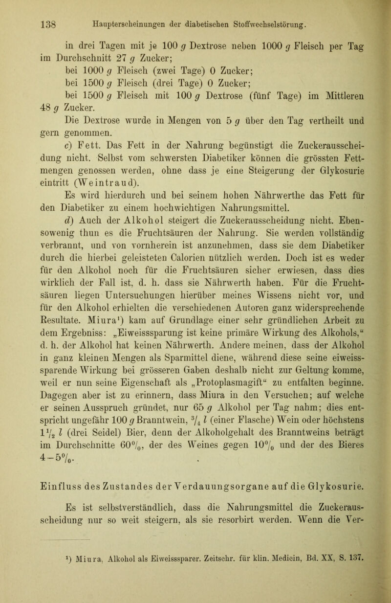 in drei Tagen mit je 100 g Dextrose neben 1000 g Fleisch per Tag im Durchschnitt 27 g Zucker; bei 1000 g Fleisch (zwei Tage) 0 Zucker; bei 1500# Fleisch (drei Tage) 0 Zucker; bei 1500 g Fleisch mit 100 g Dextrose (fünf Tage) im Mittleren 48 g Zucker. Die Dextrose wurde in Mengen von 5 g über den Tag vertheilt und gern genommen. c) Fett. Das Fett in der Nahrung begünstigt die Zuckerausschei- dung nicht. Selbst vom schwersten Diabetiker können die grössten Fett- mengen genossen werden, ohne dass je eine Steigerung der Glykosurie eintritt (Weintraud). Es wird hierdurch und bei seinem hohen Nährwerthe das Fett für den Diabetiker zu einem hochwichtigen Nahrungsmittel. d) Auch der Alkohol steigert die Zuckerausscheidung nicht. Eben- sowenig thun es die Fruchtsäuren der Nahrung. Sie werden vollständig- verbrannt, und von vornherein ist anzunehmen, dass sie dem Diabetiker durch die hierbei geleisteten Calorien nützlich werden. Doch ist es weder für den Alkohol noch für die Fruchtsäuren sicher erwiesen, dass dies wirklich der Fall ist, d. h. dass sie Nährwerth haben. Für die Frucht- säuren liegen Untersuchungen hierüber meines Wissens nicht vor, und für den Alkohol erhielten die verschiedenen Autoren ganz widersprechende Resultate. Miura1) kam auf Grundlage einer sehr gründlichen Arbeit zu dem Ergebniss: „Eiweisssparung ist keine primäre Wirkung des Alkohols,“ d. h. der Alkohol hat keinen Nährwerth. Andere meinen, dass der Alkohol in ganz kleinen Mengen als Sparmittel diene, während diese seine eiweiss- sparende Wirkung bei grösseren Gaben deshalb nicht zur Geltung komme, weil er nun seine Eigenschaft als „Protoplasmagift“ zu entfalten beginne. Dagegen aber ist zu erinnern, dass Miura in den Versuchen; auf welche er seinen Ausspruch gründet, nur 65 g Alkohol per Tag nahm; dies ent- spricht ungefähr 100 g Branntwein, 3/4 l (einer Flasche) Wein oder höchstens l1ji l (drei Seidel) Bier, denn der Alkoholgehalt des Branntweins beträgt im Durchschnitte 60°/0, der des Weines gegen 10°/0 und der des Bieres 4-5 Einfluss des Zustandes derVerdauungsorgane auf die Glykosurie. Es ist selbstverständlich, dass die Nahrungsmittel die Zuckeraus- scheidung nur so weit steigern, als sie resorbirt werden. Wenn die Ver- 0 Miura. Alkohol als Eiweisssparer. Zeitsehr. für klin. Medicin, Bd. XX, S. 137.