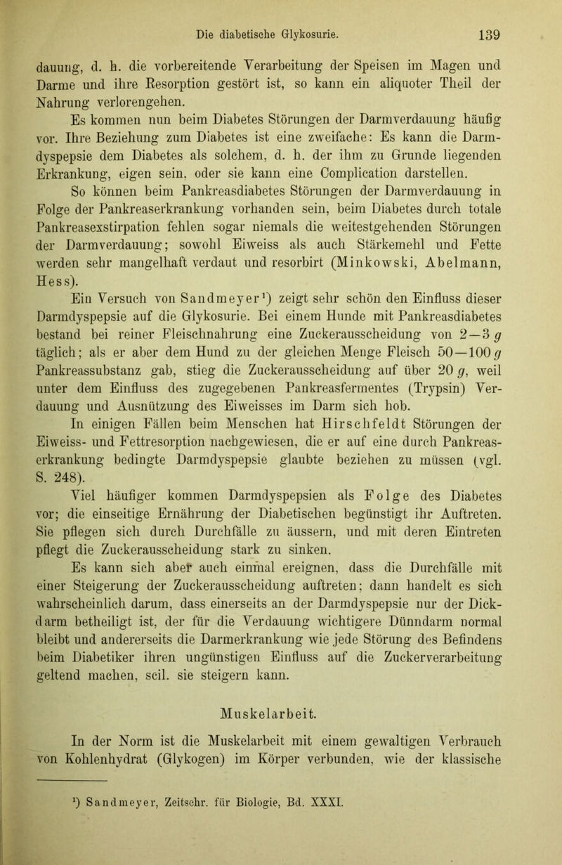 dauung, d. h. die vorbereitende Verarbeitung der Speisen im Magen und Darme und ihre Resorption gestört ist, so kann ein aliquoter Theil der Nahrung verlorengehen. Es kommen nun beim Diabetes Störungen der Darm Verdauung häufig vor. Ihre Beziehung zum Diabetes ist eine zweifache: Es kann die Darm- dyspepsie dem Diabetes als solchem, d. h. der ihm zu Grunde liegenden Erkrankung, eigen sein, oder sie kann eine Complication darstellen. So können beim Pankreasdiabetes Störungen der Darmverdauung in Folge der Pankreaserkrankung vorhanden sein, beim Diabetes durch totale Pankreasexstirpation fehlen sogar niemals die weitestgehenden Störungen der Darmverdauung; sowohl Eiweiss als auch Stärkemehl und Fette werden sehr mangelhaft verdaut und resorbirt (Minkowski, Abelmann, Hess). Ein Versuch von Sandmeyer1) zeigt sehr schön den Einfluss dieser Darmdyspepsie auf die Glykosurie. Bei einem Hunde mit Pankreasdiabetes bestand bei reiner Fleischnahrung eine Zuckerausscheidung von 2—3 g täglich; als er aber dem Hund zu der gleichen Menge Fleisch 50—100# Pankreassubstanz gab, stieg die Zuckerausscheidung auf über 20 #, weil unter dem Einfluss des zugegebenen Pankreasfermentes (Trypsin) Ver- dauung und Ausnützung des Eiweisses im Darm sich hob. In einigen Fällen beim Menschen hat Hirschfeldt Störungen der Eiweiss- und Fettresorption nachgewiesen, die er auf eine durch Pankreas- erkrankung bedingte Darmdyspepsie glaubte beziehen zu müssen (vgl. S. 248). Viel häufiger kommen Darmdyspepsien als Folge des Diabetes vor; die einseitige Ernährung der Diabetischen begünstigt ihr Auftreten. Sie pflegen sich durch Durchfälle zu äussern, und mit deren Eintreten pflegt die Zuckerausscheidung stark zu sinken. Es kann sich aber auch einmal ereignen, dass die Durchfälle mit einer Steigerung der Zuckerausscheidung auftreten; dann handelt es sich wahrscheinlich darum, dass einerseits an der Darmdyspepsie nur der Dick- darm betheiligt ist, der für die Verdauung wichtigere Dünndarm normal bleibt und andererseits die Darmerkrankung wie jede Störung des Befindens beim Diabetiker ihren ungünstigen Einfluss auf die Zuckerverarbeitung geltend machen, seil, sie steigern kann. Muskelarbeit. In der Norm ist die Muskelarbeit mit einem gewaltigen Verbrauch von Kohlenhydrat (Glykogen) im Körper verbunden, wie der klassische 0 Sandmeyer, Zeitsehr. für Biologie, Bd. XXXI.