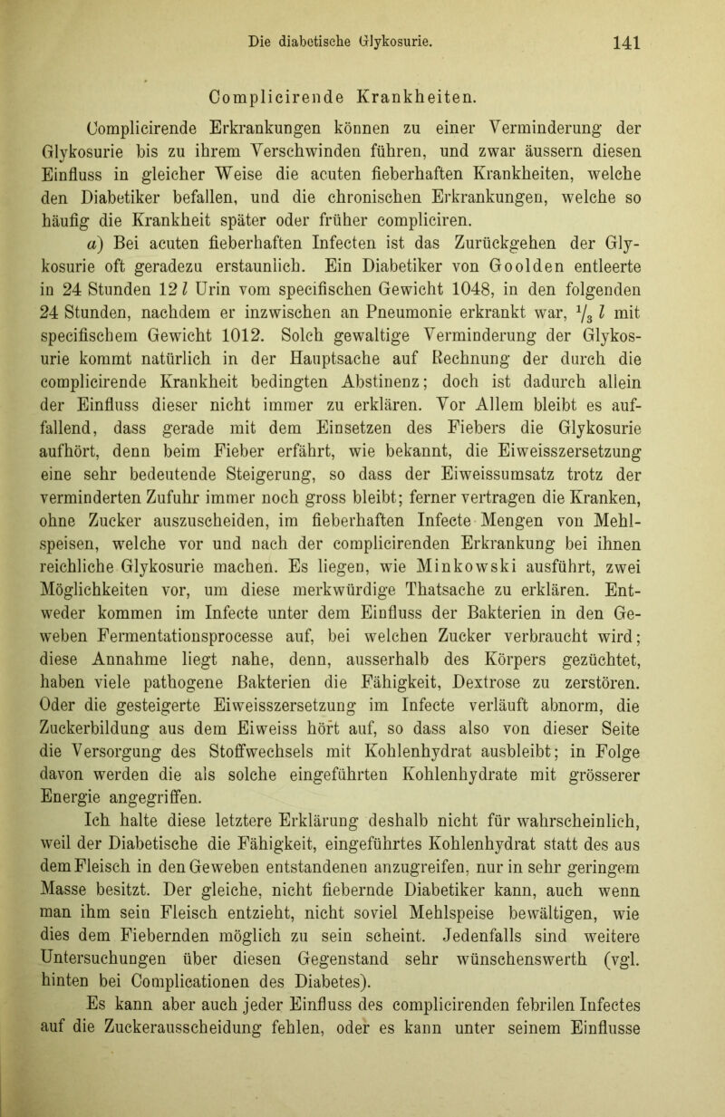 Complicirende Krankheiten. Complicirende Erkrankungen können zu einer Verminderung der Glykosurie bis zu ihrem Verschwinden führen, und zwar äussern diesen Einfluss in gleicher Weise die acuten fieberhaften Krankheiten, welche den Diabetiker befallen, und die chronischen Erkrankungen, welche so häufig die Krankheit später oder früher compliciren. a) Bei acuten fieberhaften Infecten ist das Zurückgehen der Gly- kosurie oft geradezu erstaunlich. Ein Diabetiker von Goolden entleerte in 24 Stunden 12 l Urin vom specifischen Gewicht 1048, in den folgenden 24 Stunden, nachdem er inzwischen an Pneumonie erkrankt war, 1/31 mit specifischem Gewicht 1012. Solch gewaltige Verminderung der Glykos- urie kommt natürlich in der Hauptsache auf Rechnung der durch die complicirende Krankheit bedingten Abstinenz; doch ist dadurch allein der Einfluss dieser nicht immer zu erklären. Vor Allem bleibt es auf- fallend, dass gerade mit dem Einsetzen des Fiebers die Glykosurie aufhört, denn beim Fieber erfährt, wie bekannt, die Eiweisszersetzung eine sehr bedeutende Steigerung, so dass der Eiweissumsatz trotz der verminderten Zufuhr immer noch gross bleibt; ferner vertragen die Kranken, ohne Zucker auszuscheiden, im fieberhaften Infecte Mengen von Mehl- speisen, welche vor und nach der complicirenden Erkrankung bei ihnen reichliche Glykosurie machen. Es liegen, wie Minkowski ausführt, zwei Möglichkeiten vor, um diese merkwürdige Thatsache zu erklären. Ent- weder kommen im Infecte unter dem Einfluss der Bakterien in den Ge- weben Fermentationsprocesse auf, bei welchen Zucker verbraucht wird; diese Annahme liegt nahe, denn, ausserhalb des Körpers gezüchtet, haben viele pathogene Bakterien die Fähigkeit, Dextrose zu zerstören. Oder die gesteigerte Eiweisszersetzung im Infecte verläuft abnorm, die Zuckerbildung aus dem Eiweiss hört auf, so dass also von dieser Seite die Versorgung des Stoffwechsels mit Kohlenhydrat ausbleibt; in Folge davon werden die als solche eingeführten Kohlenhydrate mit grösserer Energie angegriffen. Ich halte diese letztere Erklärung deshalb nicht für wahrscheinlich, weil der Diabetische die Fähigkeit, eingeführtes Kohlenhydrat statt des aus dem Fleisch in den Geweben entstandenen anzugreifen, nur in sehr geringem Masse besitzt. Der gleiche, nicht fiebernde Diabetiker kann, auch wenn man ihm sein Fleisch entzieht, nicht soviel Mehlspeise bewältigen, wie dies dem Fiebernden möglich zu sein scheint. Jedenfalls sind weitere Untersuchungen über diesen Gegenstand sehr wünschenswerth (vgl. hinten bei Complieationen des Diabetes). Es kann aber auch jeder Einfluss des complicirenden febrilen Infectes auf die Zuckerausscheidung fehlen, oder es kann unter seinem Einflüsse