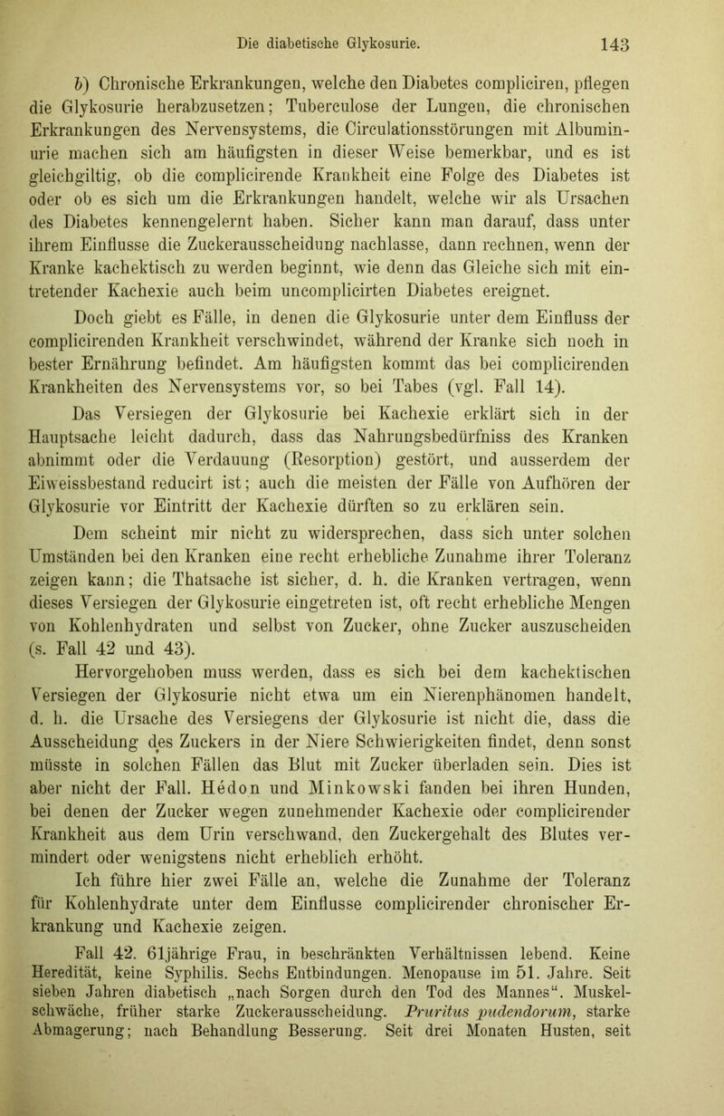 b) Chronische Erkrankungen, welche den Diabetes compliciren, pflegen die Glykosurie herabzusetzen; Tuberculose der Lungen, die chronischen Erkrankungen des Nervensystems, die Circulationsstörungen mit Albumin- urie machen sich am häufigsten in dieser Weise bemerkbar, und es ist gleichgültig, ob die complicirende Krankheit eine Folge des Diabetes ist oder ob es sich um die Erkrankungen handelt, welche wir als Ursachen des Diabetes kennengelernt haben. Sicher kann man darauf, dass unter ihrem Einflüsse die Zuckerausscheidung nachlasse, dann rechnen, wenn der Kranke kachektisch zu werden beginnt, wie denn das Gleiche sich mit ein- tretender Kachexie auch beim uncomplicirten Diabetes ereignet. Doch giebt es Fälle, in denen die Glykosurie unter dem Einfluss der complicirenden Krankheit verschwindet, während der Kranke sich noch in bester Ernährung befindet. Am häufigsten kommt das bei complicirenden Krankheiten des Nervensystems vor, so bei Tabes (vgl. Fall 14). Das Versiegen der Glykosurie bei Kachexie erklärt sich in der Hauptsache leicht dadurch, dass das Nahrungsbedürfniss des Kranken abnimmt oder die Verdauung (Resorption) gestört, und ausserdem der Eiweissbestand reducirt ist; auch die meisten der Fälle von Aufhören der Glykosurie vor Eintritt der Kachexie dürften so zu erklären sein. Dem scheint mir nicht zu widersprechen, dass sich unter solchen Umständen bei den Kranken eine recht erhebliche Zunahme ihrer Toleranz zeigen kann; die Thatsache ist sicher, d. h. die Kranken vertragen, wenn dieses Versiegen der Glykosurie eingetreten ist, oft recht erhebliche Mengen von Kohlenhydraten und selbst von Zucker, ohne Zucker auszuscheiden (s. Fall 42 und 43). Hervorgehoben muss werden, dass es sich bei dem kachektischen Versiegen der Glykosurie nicht etwa um ein Nierenphänomen handelt, d. h. die Ursache des Versiegens der Glykosurie ist nicht die, dass die Ausscheidung des Zuckers in der Niere Schwierigkeiten findet, denn sonst müsste in solchen Fällen das Blut mit Zucker überladen sein. Dies ist aber nicht der Fall. Hedon und Minkowski fanden bei ihren Hunden, bei denen der Zucker wegen zunehmender Kachexie oder complicirender Krankheit aus dem Urin verschwand, den Zuckergehalt des Blutes ver- mindert oder wenigstens nicht erheblich erhöht. Ich führe hier zwei Fälle an, welche die Zunahme der Toleranz für Kohlenhydrate unter dem Einflüsse complicirender chronischer Er- krankung und Kachexie zeigen. Fall 42. 61jährige Frau, in beschränkten Verhältnissen lebend. Keine Heredität, keine Syphilis. Sechs Entbindungen. Menopause im 51. Jahre. Seit sieben Jahren diabetisch „nach Sorgen durch den Tod des Mannes“. Muskel- schwäche, früher starke Zuckerausscheidung. Pruritus pudendorum, starke Abmagerung; nach Behandlung Besserung. Seit drei Monaten Husten, seit