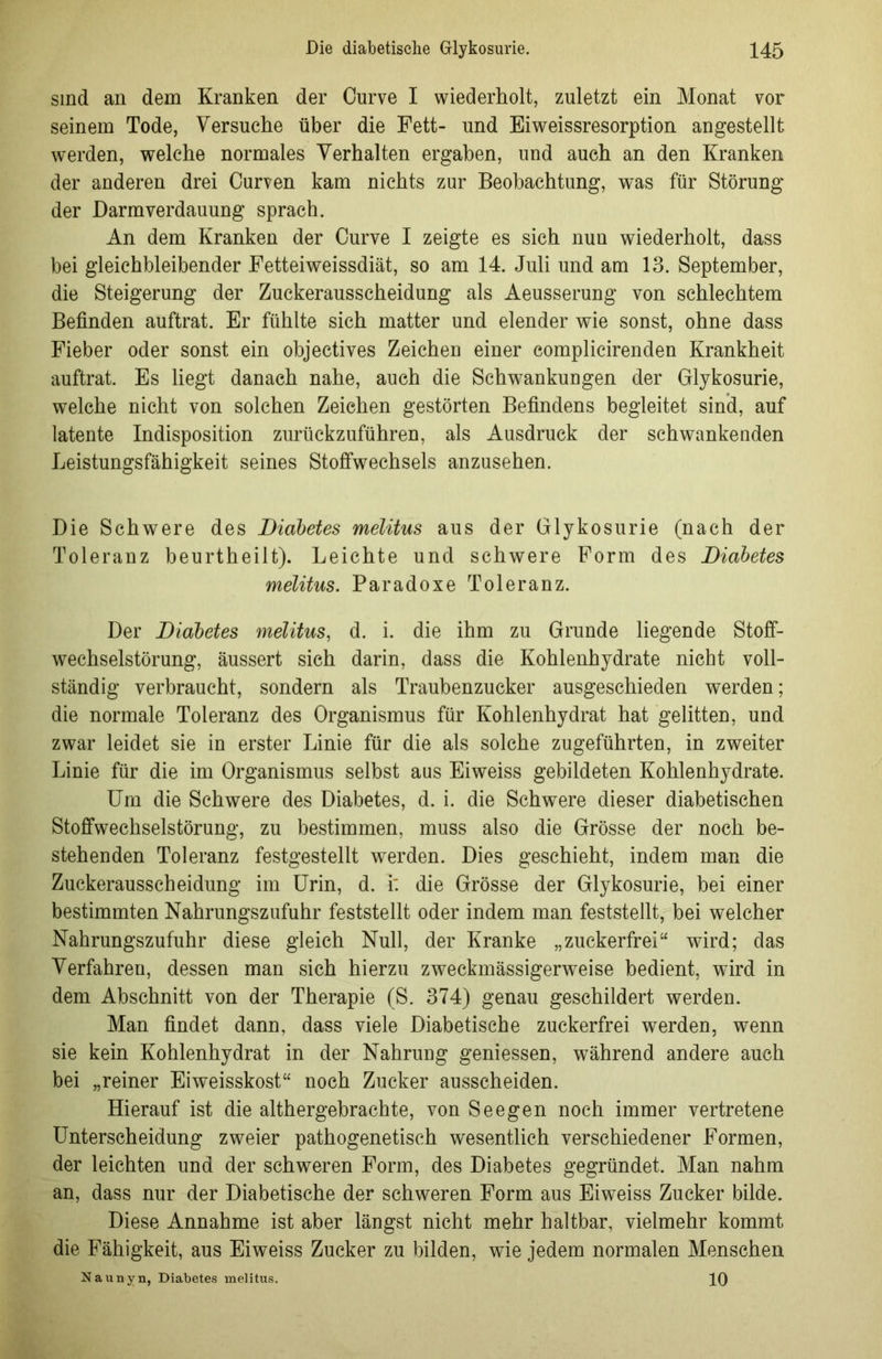 sind an dem Kranken der Curve I wiederholt, zuletzt ein Monat vor seinem Tode, Versuche über die Fett- und Eiweissresorption angestellt werden, welche normales Verhalten ergaben, und auch an den Kranken der anderen drei Curven kam nichts zur Beobachtung, was für Störung der Darm Verdauung sprach. An dem Kranken der Curve I zeigte es sich nun wiederholt, dass bei gleichbleibender Fetteiweissdiät, so am 14. Juli und am 13. September, die Steigerung der Zuckerausscheidung als Aeusserung von schlechtem Befinden auftrat. Er fühlte sich matter und elender wie sonst, ohne dass Fieber oder sonst ein objectives Zeichen einer complicirenden Krankheit auftrat. Es liegt danach nahe, auch die Schwankungen der Glykosurie, welche nicht von solchen Zeichen gestörten Befindens begleitet sind, auf latente Indisposition zurückzuführen, als Ausdruck der schwankenden Leistungsfähigkeit seines Stoffwechsels anzusehen. Die Schwere des Diabetes melitus aus der Glykosurie (nach der Toleranz beurtheilt). Leichte und schwere Form des Diabetes melitus. Paradoxe Toleranz. Der Diabetes melitus, d. i. die ihm zu Grunde liegende Stoff- wechselstörung, äussert sich darin, dass die Kohlenhydrate nicht voll- ständig verbraucht, sondern als Traubenzucker ausgeschieden werden; die normale Toleranz des Organismus für Kohlenhydrat hat gelitten, und zwar leidet sie in erster Linie für die als solche zugeführten, in zweiter Linie für die im Organismus selbst aus Eiweiss gebildeten Kohlenhydrate. Um die Schwere des Diabetes, d. i. die Schwere dieser diabetischen Stoffwechselstörung, zu bestimmen, muss also die Grösse der noch be- stehenden Toleranz festgestellt werden. Dies geschieht, indem man die Zuckerausscheidung im Urin, d. i: die Grösse der Glykosurie, bei einer bestimmten Nahrungszufuhr feststellt oder indem man feststellt, bei welcher Nahrungszufuhr diese gleich Null, der Kranke „zuckerfrei“ wird; das Verfahren, dessen man sich hierzu zweckmässigerweise bedient, wdrd in dem Abschnitt von der Therapie (S. 374) genau geschildert werden. Man findet dann, dass viele Diabetische zuckerfrei werden, wenn sie kein Kohlenhydrat in der Nahrung gemessen, während andere auch bei „reiner Eiweisskost“ noch Zucker ausscheiden. Hierauf ist die althergebrachte, von Seegen noch immer vertretene Unterscheidung zweier pathogenetisch wesentlich verschiedener Formen, der leichten und der schweren Form, des Diabetes gegründet. Man nahm an, dass nur der Diabetische der schweren Form aus Eiweiss Zucker bilde. Diese Annahme ist aber längst nicht mehr haltbar, vielmehr kommt die Fähigkeit, aus Eiweiss Zucker zu bilden, wie jedem normalen Menschen Naunyn, Diabetes melitus. 10