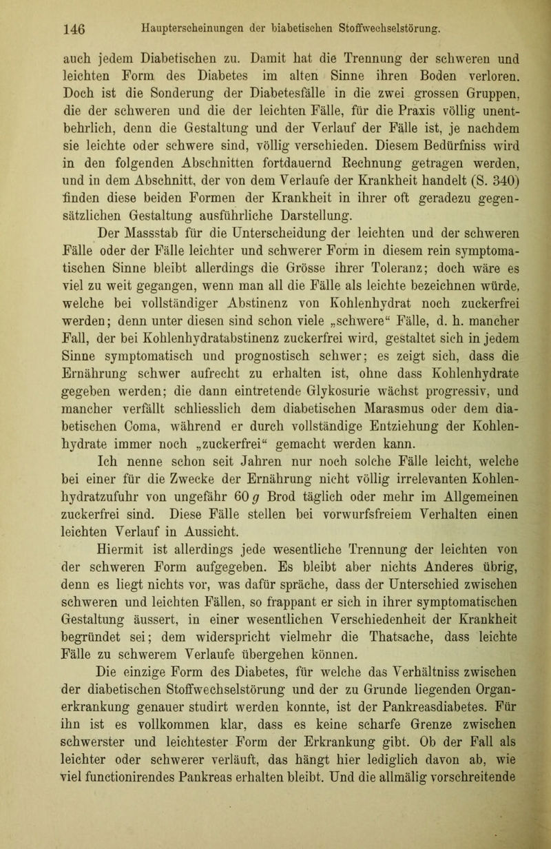 auch jedem Diabetischen zu. Damit hat die Trennung der schweren und leichten Form des Diabetes im alten Sinne ihren Boden verloren. Doch ist die Sonderung der Diabetesfälle in die zwei grossen Gruppen, die der schweren und die der leichten Fälle, für die Praxis völlig unent- behrlich, denn die Gestaltung und der Verlauf der Fälle ist, je nachdem sie leichte oder schwere sind, völlig verschieden. Diesem Bedürfniss wird in den folgenden Abschnitten fortdauernd Rechnung getragen werden, und in dem Abschnitt, der von dem Verlaufe der Krankheit handelt (S. 340) finden diese beiden Formen der Krankheit in ihrer oft geradezu gegen- sätzlichen Gestaltung ausführliche Darstellung. Der Massstab für die Unterscheidung der leichten und der schweren Fälle oder der Fälle leichter und schwerer Form in diesem rein symptoma- tischen Sinne bleibt allerdings die Grösse ihrer Toleranz; doch wäre es viel zu weit gegangen, wenn man all die Fälle als leichte bezeichnen würde, welche bei vollständiger Abstinenz von Kohlenhydrat noch zuckerfrei werden; denn unter diesen sind schon viele „schwere“ Fälle, d. h. mancher Fall, der bei Kohlenhydratabstinenz zuckerfrei wird, gestaltet sich in jedem Sinne symptomatisch und prognostisch schwer; es zeigt sich, dass die Ernährung schwer aufrecht zu erhalten ist, ohne dass Kohlenhydrate gegeben werden; die dann eintretende Glykosurie wächst progressiv, und mancher verfällt schliesslich dem diabetischen Marasmus oder dem dia- betischen Coma, während er durch vollständige Entziehung der Kohlen- hydrate immer noch „zuckerfrei“ gemacht werden kann. Ich nenne schon seit Jahren nur noch solche Fälle leicht, welche bei einer für die Zwecke der Ernährung nicht völlig irrelevanten Kohlen- hydratzufuhr von ungefähr 60 g Brod täglich oder mehr im Allgemeinen zuckerfrei sind. Diese Fälle stellen bei vorwurfsfreiem Verhalten einen leichten Verlauf in Aussicht. Hiermit ist allerdings jede wesentliche Trennung der leichten von der schweren Form aufgegeben. Es bleibt aber nichts Anderes übrig, denn es liegt nichts vor, was dafür spräche, dass der Unterschied zwischen schweren und leichten Fällen, so frappant er sich in ihrer symptomatischen Gestaltung äussert, in einer wesentlichen Verschiedenheit der Krankheit begründet sei; dem widerspricht vielmehr die Thatsache, dass leichte Fälle zu schwerem Verlaufe übergehen können. Die einzige Form des Diabetes, für welche das Verhältniss zwischen der diabetischen Stoffwechselstörung und der zu Grunde liegenden Organ- erkrankung genauer studirt werden konnte, ist der Pankreasdiabetes. Für ihn ist es vollkommen klar, dass es keine scharfe Grenze zwischen schwerster und leichtester Form der Erkrankung gibt. Ob der Fall als leichter oder schwerer verläuft, das hängt hier lediglich davon ab, wie viel functionirendes Pankreas erhalten bleibt. Und die allmälig vor schreitende