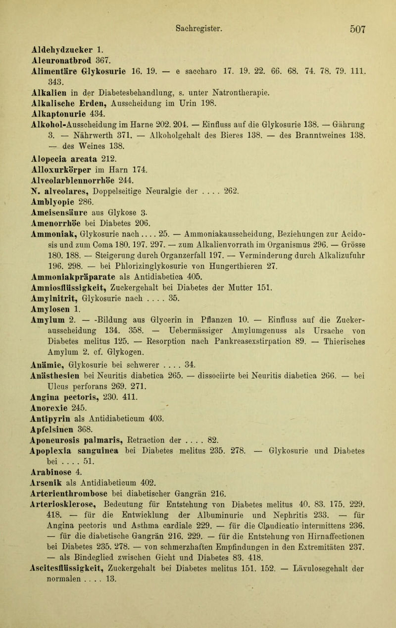 Aldehydzucker 1. Aleuronatbrod 367. Alimentäre Glykosurie 16. 19. — e saccharo 17. 19. 22. 66. 68. 74. 78. 79. 111. 343. Alkalien in der Diabetesbehandlung, s. unter Natrontherapie. Alkalische Erden, Ausscheidung im Urin 198. Alkaptonurie 434. Alkohol-Ausscheidung im Harne 202. 204. — Einfluss auf die Glykosurie 138. — Gährung 3. — Nährwerth 371. — Alkoholgehalt des Bieres 138. — des Branntweines 138. — des Weines 138. Alopecia areata 212. Alloxurkörper im Harn 174. Alveolarbleimorrhöe 244. N. alveolares, Doppelseitige Neuralgie der .... 262. Amblyopie 286. Ameisensäure aus Glykose 3- Amenorrhoe bei Diabetes 206. Ammoniak, Glykosurie nach.... 25. — Ammoniakausscheidung, Beziehungen zur Acido- sis und zum Coma 180.197. 297. — zum Alkalienvorrath im Organismus 296. — Grösse 180. 188. — Steigerung durch Organzerfall 197. — Verminderung durch Alkalizufuhr 196. 298. — bei Phlorizinglykosurie von Hungerthieren 27. Ammoniakpräparate als Antidiabetica 405. Amniosflüssigkeit, Zuckergehalt bei Diabetes der Mutter 151. Amylnitrit, Glykosurie nach .... 35. Amylosen 1. Amylum 2. Bildung aus Glycerin in Pflanzen 10. — Einfluss auf die Zucker- ausscheidung 134. 358. — Uebermässiger Amylumgenuss als Ursache von Diabetes melitus 125. — Resorption nach Pankreasexstirpation 89. — Thierisches Amylum 2. cf. Glykogen. Anämie, Glykosurie bei schwerer .... 34. Anästhesien bei Neuritis diabetica 265. — dissociirte bei Neuritis diabetica 266. — bei Ulcus perforans 269. 271. Angina pectoris, 230. 411. Anorexie 245. Antipyrin als Antidiabeticum 403. Apfelsinen 368. Aponeurosis palmaris, Retraetion der .... 82. Apoplexia sanguinea bei Diabetes melitus 235. 278. — Glykosurie und Diabetes bei 51. Arabinose 4. Arsenik als Antidiabeticum 402. Arterienthrombose bei diabetischer Gangrän 216. Arteriosklerose, Bedeutung für Entstehung von Diabetes melitus 40. 83. 175. 229. 418. — für die Entwicklung der Albuminurie und Nephritis 233. — für Angina pectoris und Asthma cardiale 229. — für die Claudicatio intermittens 236. — für die diabetische Gangrän 216. 229. — für die Entstehung von Hirnaffeetionen bei Diabetes 235. 278. — von schmerzhaften Empfindungen in den Extremitäten 237. — als Bindeglied zwischen Gicht und Diabetes 83. 418. Ascitesflüssigkeit, Zuckergehalt bei Diabetes melitus 151. 152. — Lävulosegehalt der normalen .... 13.