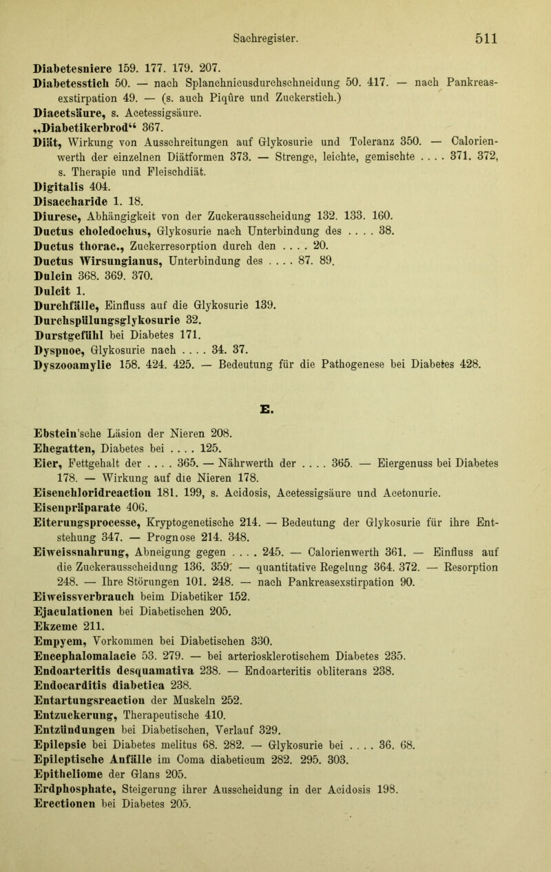 Diabetesniere 159. 177. 179. 207. Diabetesstich 50. — nach Splanehnieusdurchsehneidung 50. 417. — nach Pankreas- exstirpation 49. — (s. auch Piqüre und Zuckerstich.) Diacetsäure, s. Acetessigsäure. „Diabetikerbrod“ 367. Diät, Wirkung von Ausschreitungen auf Grlykosurie und Toleranz 350. — Calorien- werth der einzelnen Diätformen 373. — Strenge, leichte, gemischte .... 371. 372, s. Therapie und Fleischdiät. Digitalis 404. Disaccharide 1. 18. Diurese, Abhängigkeit von der Zuekerausscheidung 132. 133. 160. Ductus choledochus, Grlykosurie nach Unterbindung des .... 38. Ductus thorac., Zuckerresorption durch den .... 20. Ductus Wirsuugianus, Unterbindung des .... 87. 89. Dulcin 368. 369. 370. Dulcit 1. Durchfälle, Einfluss auf die Grlykosurie 139. Durchspülungsglykosurie 32. Durstgefühl bei Diabetes 171. Dyspnoe, Grlykosurie nach .... 34. 37. Dyszooamylie 158. 424. 425. — Bedeutung für die Pathogenese bei Diabetes 428. E. Ebstein’sche Läsion der Nieren 208. Ehegatten, Diabetes bei .... 125. Eier, Fettgehalt der .... 365. — Nährwerth der .... 365. — Eiergenuss bei Diabetes 178. — Wirkung auf die Nieren 178. Eisenchloridreaction 181. 199, s. Acidosis, Acetessigsäure und Aeetonurie. Eisenpräparate 406. Eiterungsprocesse, Kryptogenetische 214. — Bedeutung der Grlykosurie für ihre Ent- stehung 347. — Prognose 214. 348. Eiweissnahrung, Abneigung gegen .... 245. — Calorienwerth 361. — Einfluss auf die Zuckerausscheidung 136. 359: — quantitative Regelung 364. 372. — Resorption 248. — Ihre Störungen 101. 248. — nach Pankreasexstirpation 90. Eiweissverbrauch beim Diabetiker 152. Ejaculationen bei Diabetischen 205. Ekzeme 211. Empyem, Vorkommen bei Diabetischen 330. Encephalomalacie 53. 279. — bei arteriosklerotischem Diabetes 235. Endoarteritis desquamativa 238. — Endoarteritis obliterans 238. Endocarditis diabetica 238. Entartungsreaction der Muskeln 252. Entzuckerung, Therapeutische 410. Entzündungen bei Diabetischen, Verlauf 329. Epilepsie bei Diabetes melitus 68. 282. — Grlykosurie bei .... 36. 68. Epileptische Anfälle im Coma diabeticum 282. 295. 303. Epitheliome der Glans 205. Erdphosphate, Steigerung ihrer Ausscheidung in der Acidosis 198. Erectionen bei Diabetes 205.