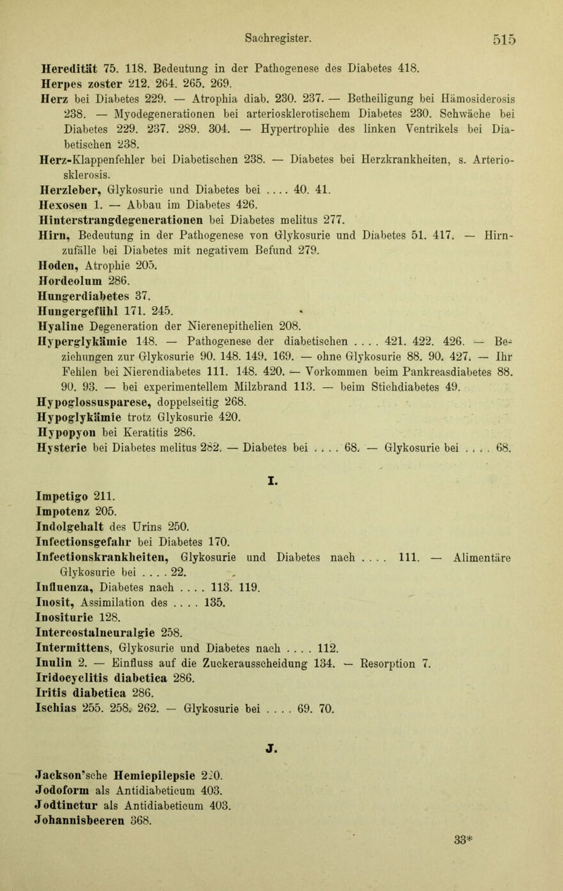 Heredität 75. 118. Bedeutung in der Pathogenese des Diabetes 418. Herpes zoster 212. 264. 265. 269. Herz bei Diabetes 229. — Atrophia diab. 230. 237. — Betheiligung bei Hämosiderosis 238. — Myodegenerationen bei arteriosklerotischem Diabetes 230. Schwäche bei Diabetes 229. 237. 289. 304. — Hypertrophie des linken Ventrikels bei Dia- betischen 238. Herz-Klappenfehler bei Diabetischen 238. — Diabetes bei Herzkrankheiten, s. Arterio- sklerosis. Herzleber, Glykosurie und Diabetes bei .... 40. 41. Hexosen 1. — Abbau im Diabetes 426. Hinterstrangdegenerationen bei Diabetes melitus 277. Hirn, Bedeutung in der Pathogenese von Glykosurie und Diabetes 51. 417. — Hirn- zufälle bei Diabetes mit negativem Befund 279. Hoden, Atrophie 205. Hordeolum 286. Hungerdiabetes 37. Hungergefühl 171. 245. Hyaline Degeneration der Nierenepithelien 208. Hyperglykämie 148. — Pathogenese der diabetischen .... 421. 422. 426. — Be- ziehungen zur Grlykosurie 90. 148. 149. 169. — ohne Grlykosurie 88. 90. 427; — Ihr Fehlen bei Nierendiabetes 111. 148. 420. — Vorkommen beim Pankreasdiabetes 88. 90. 93. — bei experimentellem Milzbrand 113. — beim Stichdiabetes 49. Hypoglossusparese, doppelseitig 268. Hypoglykämie trotz Glykosurie 420. Hypopyon bei Keratitis 286. Hysterie bei Diabetes melitus 282. — Diabetes bei .... 68. — Glykosurie bei .... 68. I. Impetigo 211. Impotenz 205. Indolgehalt des Urins 250. Infectionsgefalir bei Diabetes 170. Infectionskrankheiten, Glykosurie und Diabetes nach .... 111. — Alimentäre Glykosurie bei ... . 22. Influenza, Diabetes nach .... 113. 119. Inosit, Assimilation des .... 135. Inositurie 128. Intereostalneuralgie 258. Intermittens, Glykosurie und Diabetes nach .... 112. Inulin 2. — Einfluss auf die Zuckerausscheidung 134. — Eesorption 7. Iridocyclitis diabetica 286. Iritis diabetica 286. Ischias 255. 258. 262. - Glykosurie bei ... . 69. 70. Jackson’sche Hemiepilepsie 220. Jodoform als Antidiabetieum 403. Jodtinctur als Antidiabetieum 403. Johannisbeeren 368. 33*