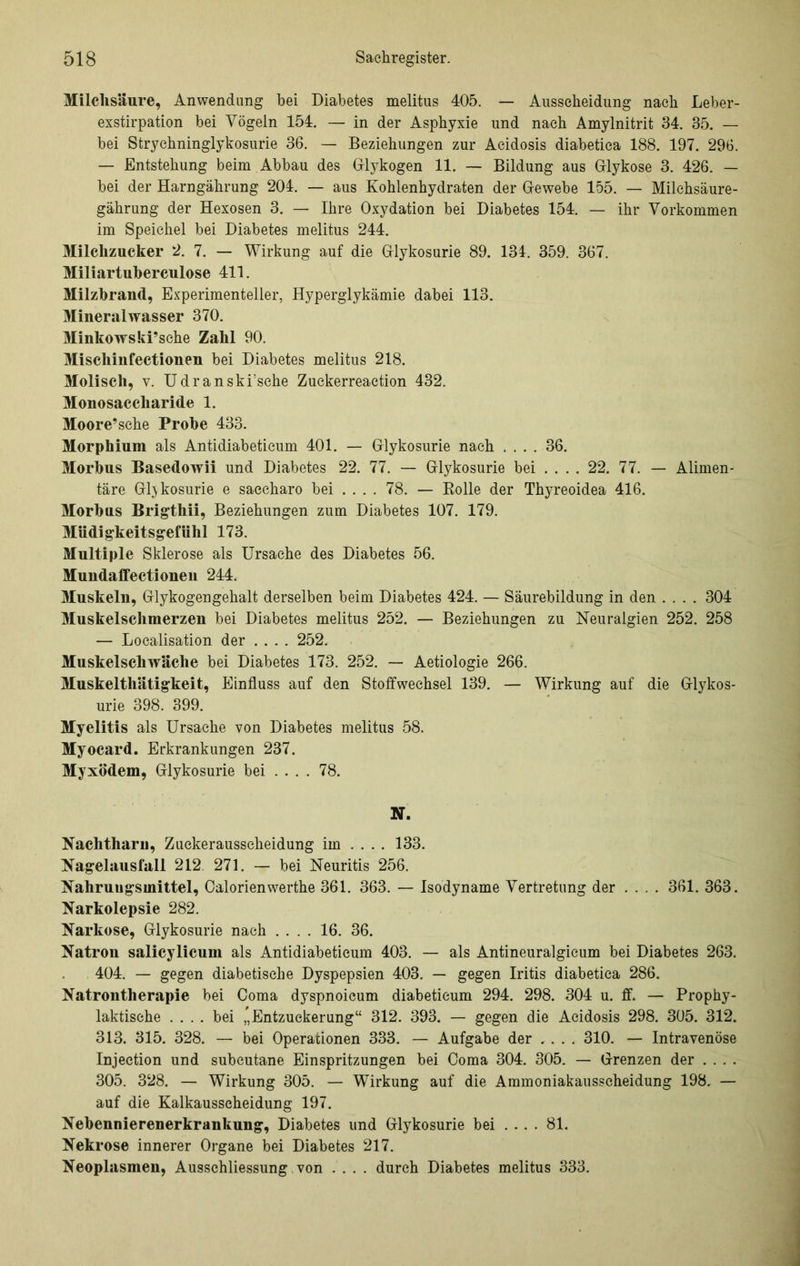 Milchsäure, Anwendung hei Diabetes melitus 405. — Ausscheidung nach Leber- exstirpation bei Vögeln 154. — in der Asphyxie und nach Amylnitrit 34. 35. — bei Strychninglykosurie 36. — Beziehungen zur Acidosis diabetica 188. 197. 296. — Entstehung beim . Abbau des Glykogen 11. — Bildung aus Glykose 3. 426. — bei der Harngährung 204. — aus Kohlenhydraten der Gewebe 155. — Milehsäure- gährung der Hexosen 3. — Ihre Oxydation bei Diabetes 154. — ihr Vorkommen im Speichel bei Diabetes melitus 244. Milchzucker 2. 7. — Wirkung auf die Glykosurie 89. 131. 359. 367. Miliartuherculose 411. Milzbrand, Experimenteller, Hyperglykämie dabei 113. Mineralwasser 370. Minkowski’sehe Zahl 90. Mischinfectionen bei Diabetes melitus 218. Moliscli, v. Udranski’sche Zuckerreaetion 432. Monosaccharide 1. Moore’sche Probe 433. Morphium als Antidiabeticum 401. — Glykosurie nach .... 36. Morbus Basedowii und Diabetes 22. 77. — Glykosurie bei ... . 22. 77. — Alimen- täre Glukosurie e saccharo bei ... . 78. — Rolle der Thyreoidea 416. Morbus Brigthii, Beziehungen zum Diabetes 107. 179. Müdigkeitsgefühl 173. Multiple Sklerose als Ursache des Diabetes 56. Mundaffectioneu 244. Muskeln, Glykogengehalt derselben beim Diabetes 424. — Säurebildung in den .... 304 Muskelschmerzen bei Diabetes melitus 252. — Beziehungen zu Neuralgien 252. 258 — Localisation der .... 252. Muskelschwäche bei Diabetes 173. 252. — Aetiologie 266. Muskelthätigkeit, Einfluss auf den Stoffwechsel 139. — Wirkung auf die Glykos- urie 398. 399. Myelitis als Ursache von Diabetes melitus 58. Myocard. Erkrankungen 237. Myxödem, Glykosurie bei ... . 78. N. Nachtharu, Zuckerausscheidung im .... 133. Nagelausfall 212 271. — bei Neuritis 256. Nahrungsmittel, Calorienwerthe 361. 363. — Isodyname Vertretung der ... . 361. 363. Narkolepsie 282. Narkose, Glykosurie nach .... 16. 36. Natron salicylicuin als Antidiabeticum 403. — als Antineuralgicum bei Diabetes 263. 404. — gegen diabetische Dyspepsien 403. — gegen Iritis diabetica 286. Natrontherapie bei Coma dyspnoicum diabeticum 294. 298. 304 u. ff. — Prophy- laktische .... bei Entzuckerung“ 312. 393. — gegen die Acidosis 298. 305. 312. 313. 315. 328. — bei Operationen 333. — Aufgabe der .... 310. — Intravenöse Injection und subcutane Einspritzungen bei Coma 304. 305. — Grenzen der .... 305. 328. — Wirkung 305. — Wirkung auf die Ammoniakausscheidung 198. — auf die Kalkausscheidung 197. Nebennierenerkrankung, Diabetes und Glykosurie bei .... 81. Nekrose innerer Organe bei Diabetes 217. Neoplasmen, Aussehliessung von .... durch Diabetes melitus 333.