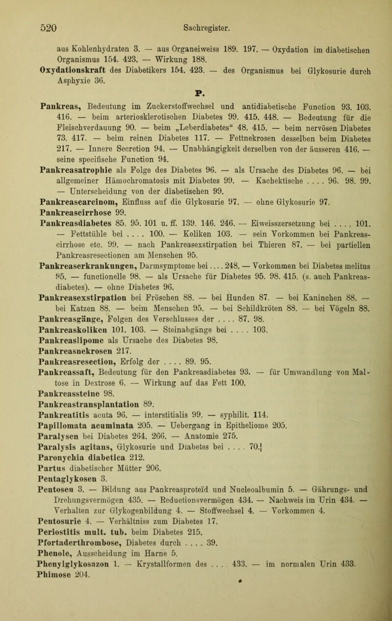 aus Kohlenhydraten 3. — aus Organeiweiss 189. 197. — Oxydation im diabetischen Organismus 154. 423. — Wirkung 188. Oxydationskraft des Diabetikers 154. 423. — des Organismus bei Glykosurie durch Asphyxie 36. P. Pankreas, Bedeutung im Zuckerstoffwechsel und antidiabetische Function 93. 103. 416. — beim arteriosklerotischen Diabetes 99. 415. 448. — Bedeutung für die Fleischverdauung 90. — beim „Leberdiabetes“ 48. 415. — beim nervösen Diabetes 73. 417. — beim reinen Diabetes 117. — Fettnekrosen desselben beim Diabetes 217. — Innere Seeretion 94. — Unabhängigkeit derselben von der äusseren 416. — seine specifische Function 94. Pankreasatrophie als Folge des Diabetes 96. — als Ursache des Diabetes 96. — bei allgemeiner Hämochromatosis mit Diabetes 99. — Kachektisehe .... 96. 98. 99. — Unterscheidung von der diabetischen 99. Pankreascarcinom, Einfluss auf die Glykosurie 97. — ohne Glykosurie 97. Pankreascirrhose 99. Pankreasdiabetes 85. 95. 101 u. ff. 139. 146. 246. — Eiweisszersetzung bei .... 101. — Fettstühle bei .... 100. — Koliken 103. — sein Vorkommen bei Pankreas- cirrhose etc. 99. — nach Pankreasexstirpation bei Thieren 87. — bei partiellen Pankreasresectionen am Menschen 95. Pankreaserkrankungen, Darmsymptome bei — 248. — Vorkommen bei Diabetes melitus 95. — functionelle 98. — als Ursache für Diabetes 95. 98. 415. (s. auch Pankreas- diabetes). — ohne Diabetes 96. Pankreasexstirpation bei Fröschen 88. — bei Hunden 87. — bei Kaninchen 88. — bei Katzen 88. — beim Menschen 95. — bei Schildkröten 88. — bei Vögeln 88. Pankreasg’ange, Folgen des Verschlusses der .... 87. 98. Pankreaskolikeu 101. 103. — Steinabgänge bei ... . 103. Pankreaslipome als Ursache des Diabetes 98. Pankreasnekrosen 217. Pankreasresection, Erfolg der .... 89. 95. Pankreassaft, Bedeutung für den Pankreasdiabetes 93. — für Umwandlung von Mal- tose in Dextrose 6. — Wirkung auf das Fett 100. Pankreassteine 98. Pankreastransplantation 89. Pankreatitis acuta 96. — interstitialis 99. — syphilit. 114. Papillomata acuminata 205. — Uebergang in Epitheliome 205. Paralysen bei Diabetes 264. 266. — Anatomie 275. Paralysis agitans, Glykosurie und Diabetes bei ... . 70.j Paronychia diabetica 212. Partus diabetischer Mütter 206. Pentaglykosen 3. Pentosen 3. — Bildung aus Pankreasproteid und Nucleoalbumin 5. — Gährungs- und Drehungsvermögen 435. — Reduetionsvermögen 434. — Nachweis im Urin 434. — Verhalten zur Glykogenbildung 4. — Stoffwechsel 4. — Vorkommen 4. Pentosurie 4. — Verhältniss zum Diabetes 17. Periostitis inult. tub. beim Diabetes 215. Pfortaderthrombose, Diabetes durch .... 39. Phenole, Ausscheidung im Harne 5. Phenylglykosazon 1. — Krystallformen des .... 433. — im normalen Urin 433. Phimose 204.