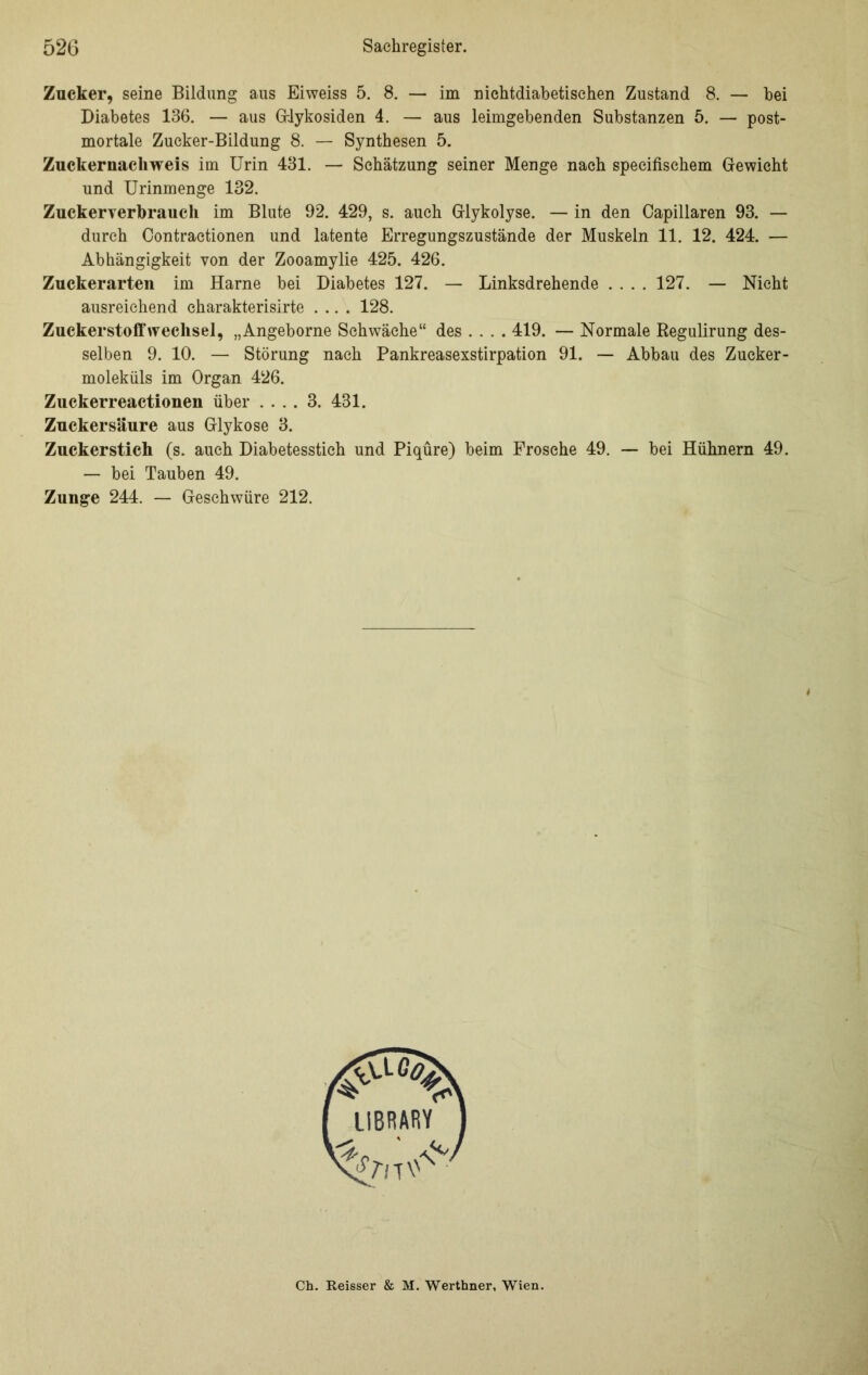 Zucker, seine Bildung aus Eiweiss 5. 8. — im nichtdiabetischen Zustand 8. — bei Diabetes 136. — aus Glykosiden 4. — aus leimgebenden Substanzen 5. — post- mortale Zucker-Bildung 8. — Synthesen 5. Zuckernachweis im Urin 431. — Schätzung seiner Menge nach speeifischem Gewicht und Urinmenge 132. Zuckerverbrauch im Blute 92. 429, s. auch Glykolyse. — in den Capillaren 93. — durch Contraetionen und latente Erregungszustände der Muskeln 11. 12. 424. — Abhängigkeit von der Zooamylie 425. 426. Zuckerarten im Harne bei Diabetes 127. — Linksdrehende .... 127. — Nicht ausreichend eharakterisirte .... 128. Zuckerstoff Wechsel, „Angeborne Schwäche“ des ... . 419. — Normale ßegulirung des- selben 9. 10. — Störung nach Pankreasexstirpation 91. — Abbau des Zucker- moleküls im Organ 426. Zuckerreactionen über .... 3. 431. Zucker säure aus Glykose 3. Zuckerstich (s. auch Diabetesstich und Piqüre) beim Frosche 49. — bei Hühnern 49. — bei Tauben 49. Zunge 244. — Geschwüre 212. Ch. Reisser & M. Werthner, Wien.