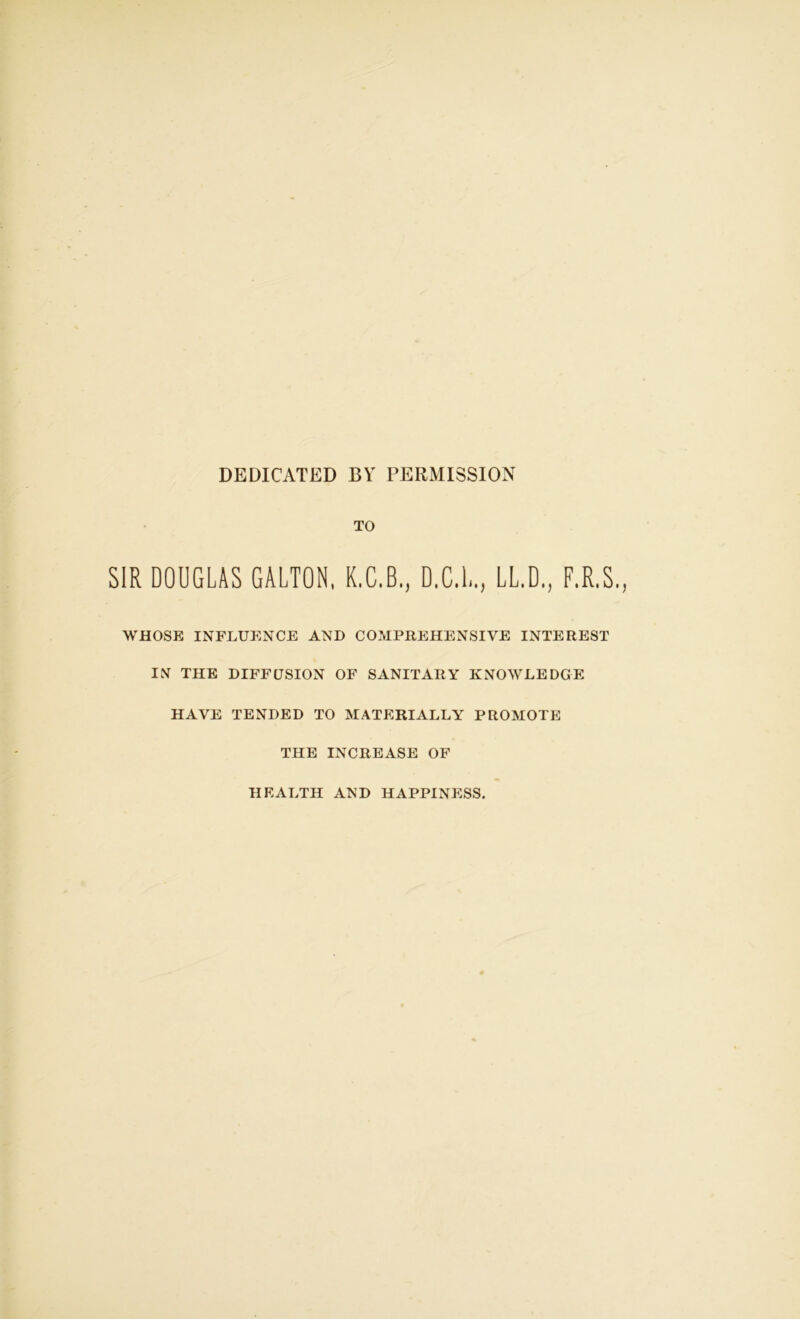 DEDICATED BY PERMISSION TO SIR DOUGLAS GALTON, K.C.B., D.C.L., LL.D., F.R.S. WHOSE INFLUENCE AND COMPREHENSIVE INTEREST IN THE DIFFUSION OF SANITARY KNOWLEDGE HAVE TENDED TO MATERIALLY PROMOTE THE INCREASE OF HEALTH AND HAPPINESS.