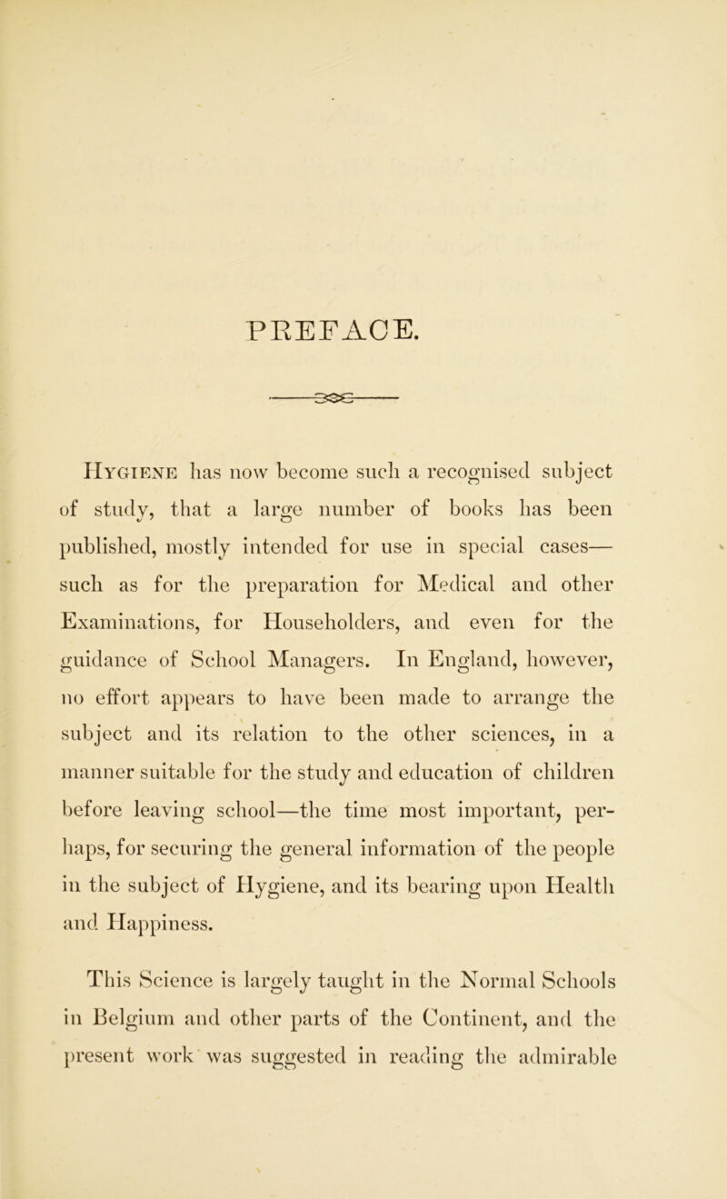 PREFACE. Hygiene lias now become such a recognised subject of study, that a lame number of books has been published, mostly intended for use in special cases— such as for the preparation for Medical and other Examinations, for Householders, and even for the guidance of School Managers. In England, however, no effort appears to have been made to arrange the subject and its relation to the other sciences, in a manner suitable for the study and education of children before leaving school—the time most important, per- haps, for securing the general information of the people in the subject of Hygiene, and its bearing upon Health and Happiness. This Science is largely taught in the Normal Schools in Belgium and other parts of the Continent, and the present work was suggested in reading the admirable