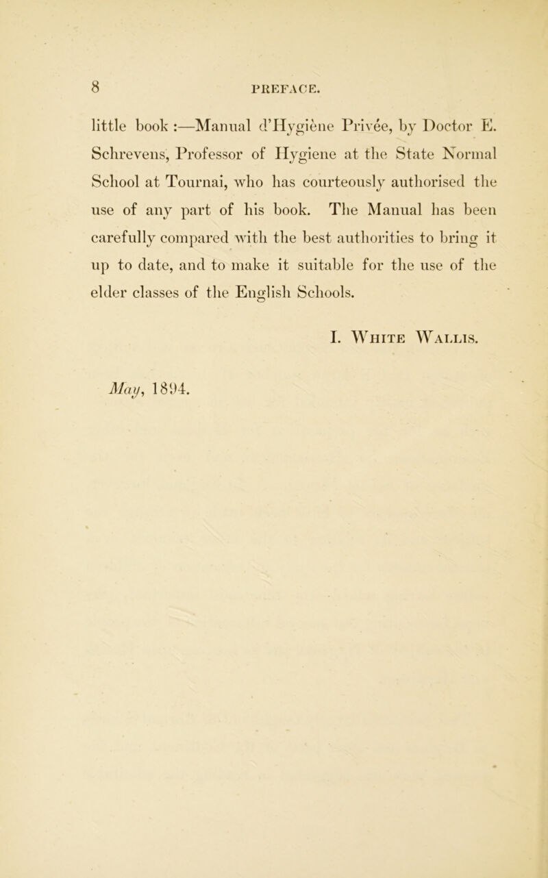 little book :—Manual d’Hygiene Privee, by Doctor E. Schrevens, Professor of Hygiene at the State Normal School at Tournai, who has courteously authorised the use of any part of his book. The Manual has been carefully compared with the best authorities to bring it up to date, and to make it suitable for the use of the elder classes of the English Schools. I. White Wallis. May, 1894.