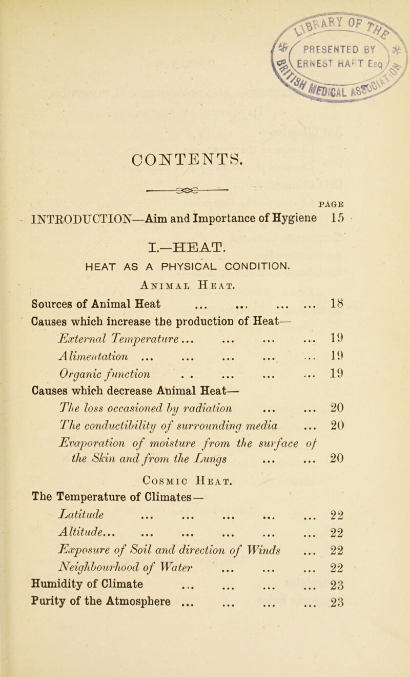 ary of 7% PRESENTED BY >j£\ i<H\ ERNEST HAfT Esq ; % >£D;CAL aS>^ CONTENTS. PAGE 1NTKODUCTION—Aim and Importance of Hygiene 15 I.—HEAT. HEAT AS A PHYSICAL CONDITION. Animal Heat. Sources of Animal Heat • • • 18 Causes which increase the production of Heat— External Temperature... • • • 19 Alimentation • • • 19 Organic function • • • 19 Causes which decrease Animal Heat— The loss occasioned by radiation • • • 20 The conductihility of surrounding media • • • 20 Evaporation of moisture from the surface of the Skin and from the Lungs • • • 20 Cosmic Heat. The Temperature of Climates— Latitude ... ... ... ••• • • • 22 ^4 It it u d e... ... ... ... ... • • • 22 Exposure of Soil and direction of Winds • • • 22 Neighbourhood of Water • • • 22 Humidity of Climate • • • 23 Purity of the Atmosphere • • • 23
