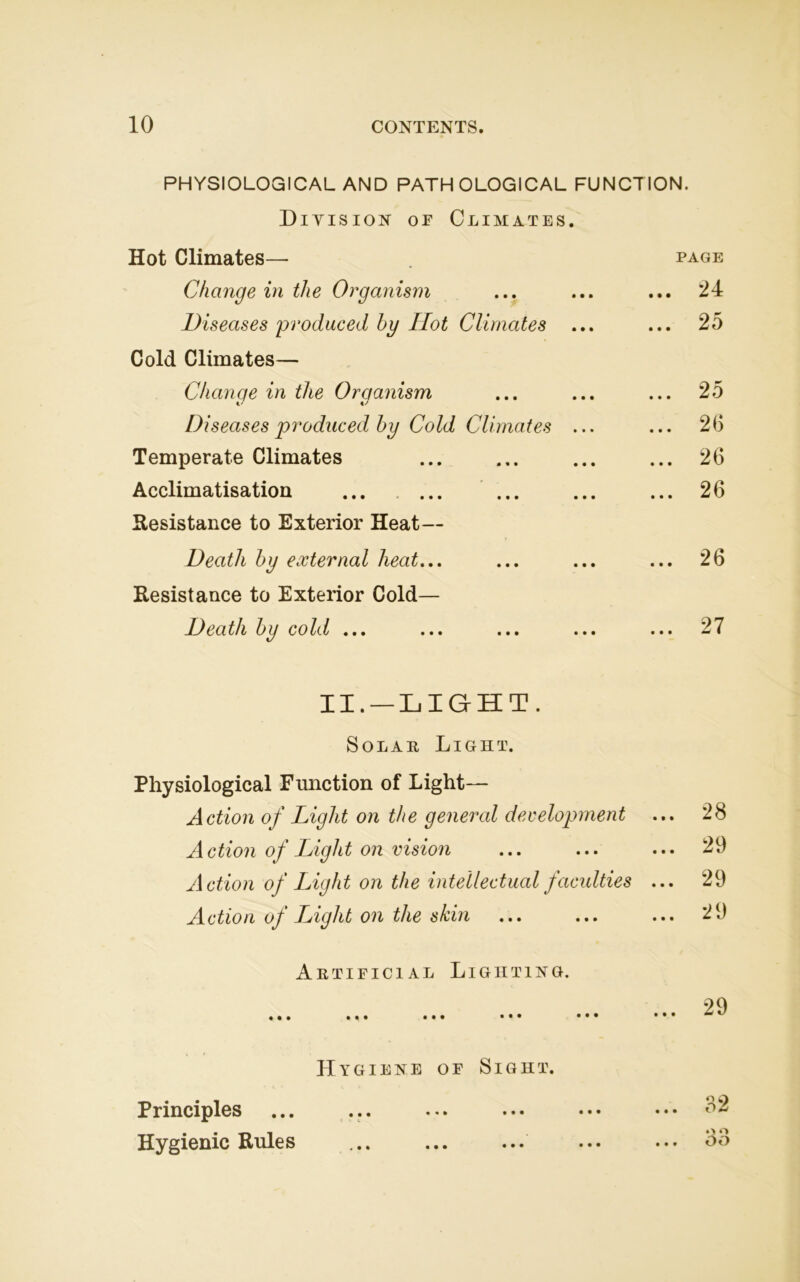 PHYSIOLOGICAL AND PATHOLOGICAL FUNCTION. Division of Climates. Hot Climates— page Change in the Organism ... ... ... 24 Diseases produced by Hot Climates ... ... 25 Cold Climates— Change in the Organism ... ... ... 25 Diseases produced by Cold Climates ... ... 26 Temperate Climates ... ... ... ... 26 Acclimatisation 26 Resistance to Exterior Heat— Death by external heat... ... ... ... 26 Resistance to Exterior Cold— Death by cold ... ... ... ... ... 27 II. —LIGHT. Solar Light. Physiological Function of Light— Action of Light on the general development ... 28 Action of Light on vision ... ... ... 29 Action of Light on the intellectual faculties ... 29 Action oj Light on the shin ... Artificial Lighting. ••• • • • Hygiene of Sight. Principles Hygienic Rules ... 29 ... 29 ... 32