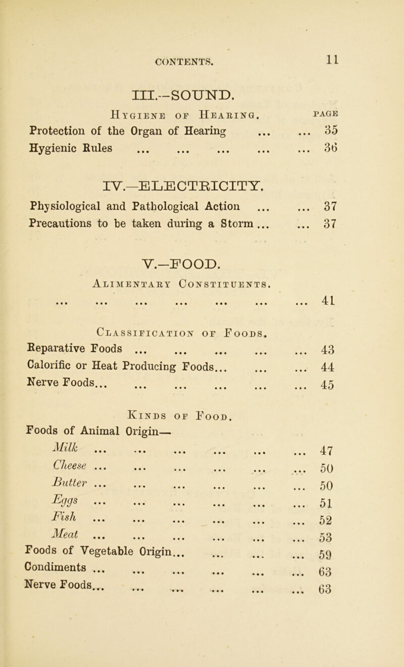 III.-SOUND. Hygiene oe Hearing. PAGE Protection of the Organ of Hearing ... 35 Hygienic Rules 36 IV.—ELECTRICITY. Physiological and Pathological Action ... 37 Precautions to he taken during a Storm... ... 37 V.-FOOD. Alimentary Constituents. • • • • • • ••• ••• ••• ••• ... 41 Classification of Foods. - Reparative Foods ... 43 Calorific or Heat Producing Foods... ... 44 Nerve Foods... • • • ••• ••• ••• ••• ... 45 Kinds of Food. Foods of Animal Origin— j\lt l/b ... ... ... ... ... ... 47 Cheese ... 50 Butter ... 50 Byys ... 51 Fish ... ... ... ... ... ... 52 Meat ... ... ... ... , ... 53 Foods of Vegetable Origin... ... 59 Condiments ... ••• ••• ••• ••• ... 63 Nerve Foods... ••• ••• ••• ••• ••• ... 63