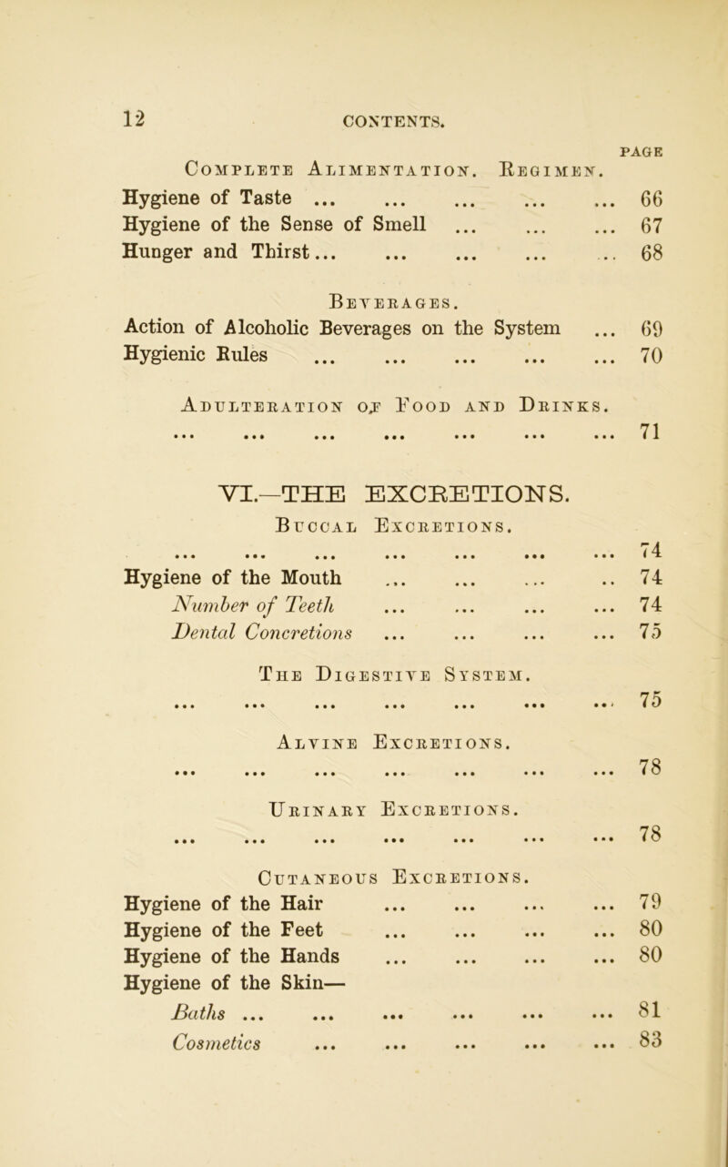 PAGE Complete Alimentation. Regimen. Hygiene of Taste 66 Hygiene of the Sense of Smell ... ... ... 67 Hunger and Thirst ... 68 Beyerages. Action of Alcoholic Beverages on the System ... 69 Hygienic Buies 70 Adulteration oj Bood and Drinks. VI.—THE EXCRETIONS. Buccal Excretions. • • • • • • ••• ••• ••• ••• ... 74 Hygiene of the Mouth .. 74 Number of Teeth ... 74 Dental Concretions ... 75 The Digestive System. • •• ••• ••• • • • ••• ••• ... 75 Alvine Excretions. ••• ••• ••• ••• ••• ••• ... 78 Drinary Excretions. • •• • • • ••• ••• ••• ••• ... 78 Cutaneous Excretions. Hygiene of the Hair ... 79 Hygiene of the Feet ... 80 Hygiene of the Hands Hygiene of the Skin— ... 80 Baths ... ... ••• ••• ••• ... 81 Cosmetics ... 83