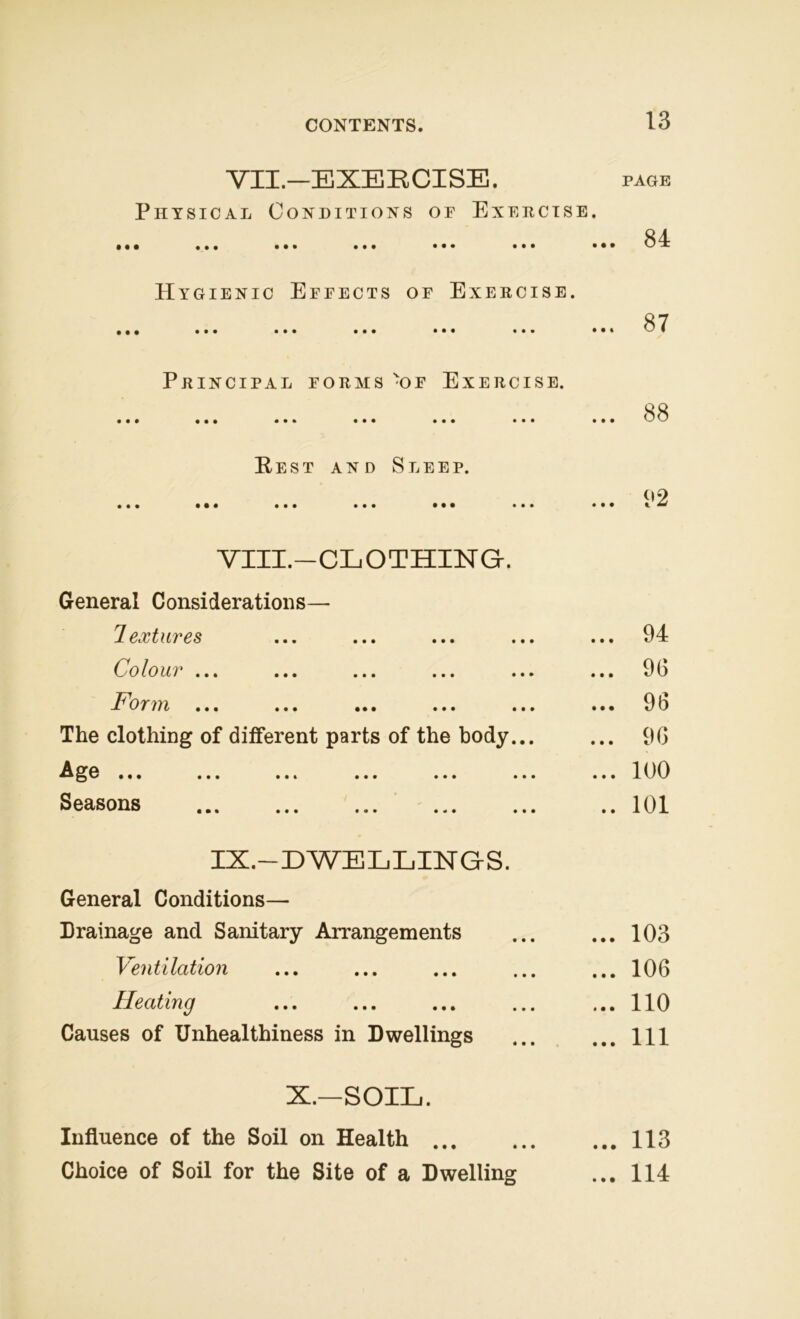 VII. —EXERCISE. Physical Conditions of Exercise. • •• ••• ••• ••• ••• ••• • • Hygienic Effects of Exercise. • •• ••• ••• ••• • • • • • • • • Principal forms -of Exercise. • •• ••• ••• ••• ••• • • • • • Rest and Sleep. • •• ••• ••• ••• ••• ••• • • VIII. —CLOTHING-. General Considerations— lextures Colour ... ... ... ... ... .. I 'oifrrt ... ... ... ... ... .. The clothing of different parts of the body... Age ... ... ... ... ... ... .. Seasons ... ... ... ... ... . IX. —DWELLINGS. General Conditions— Drainage and Sanitary Arrangements Ventilation Heating Causes of Unhealthiness in Dwellings X.—SOIL. Influence of the Soil on Health Choice of Soil for the Site of a Dwelling PAGE . 84 87 . 88 . 92 . 94 . 96 . 96 . 96 . 100 . 101 . 103 . 106 . 110 . Ill . 113 . 114