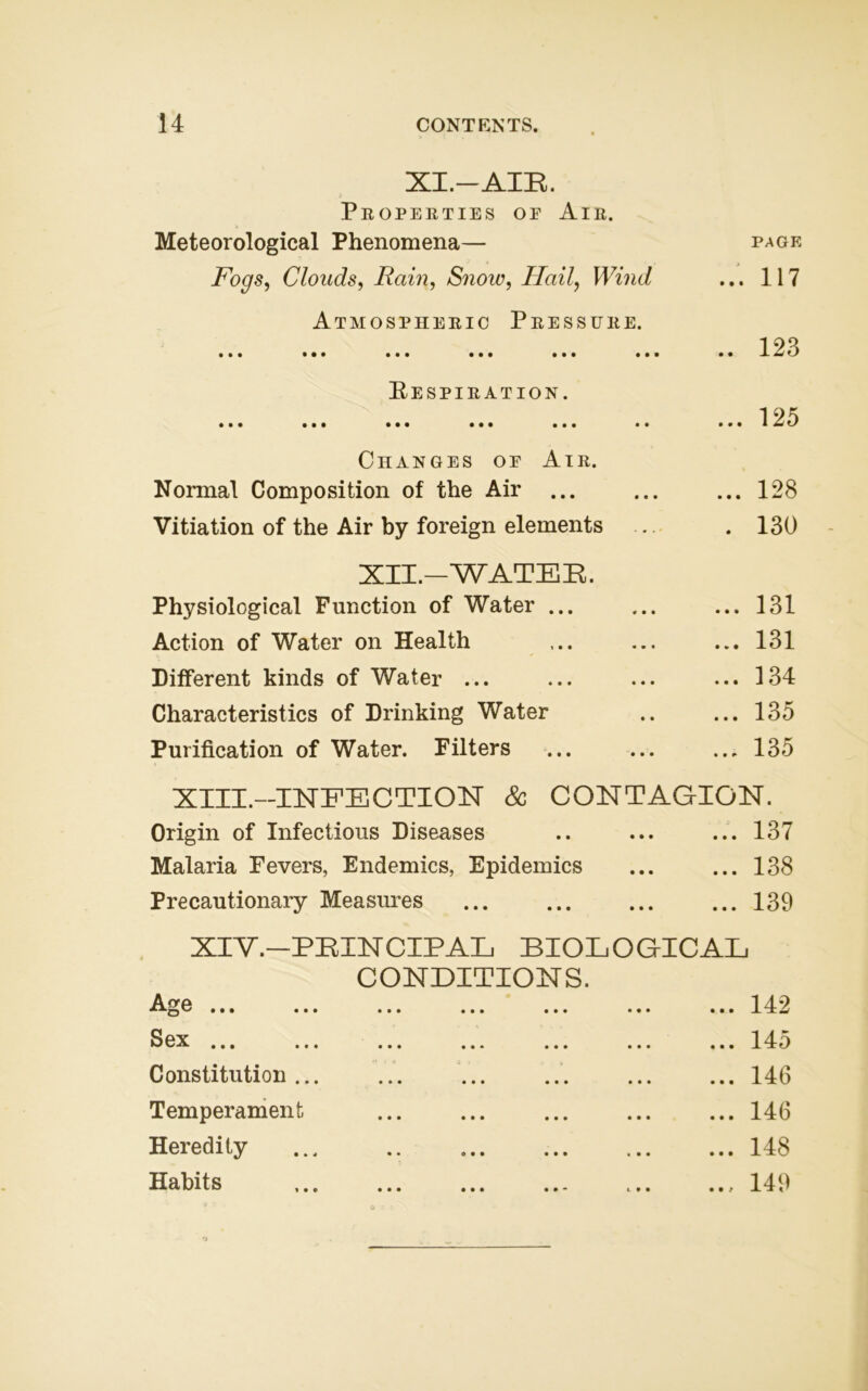 XI.—AIR. Properties oe Air. Meteorological Phenomena— PAGE Fogs, Clouds, Rain, Snow, Hail, Wind ... 117 Atmospheric Pressure. • •• ••• ••• ••• • • • ••• .. 123 Respiration. • •• ••• ••• ••• ••• • • ... 125 Changes oe Air. Normal Composition of the Air ... ... 128 Vitiation of the Air by foreign elements . 130 XII.-WATER. Physiological Function of Water ... ... 131 Action of Water on Health ... 131 Different kinds of Water ... ... 134 Characteristics of Drinking Water ... 135 Purification of Water. Filters ... 135 XIII.—INFECTION & CONTAGION. Origin of Infectious Diseases ... 137 Malaria Fevers, Endemics, Epidemics ... 138 Precautionary Measures ... 139 XIV.—PRINCIPAL BIOLOGICAL CONDITIONS. Awe ••• ••• ••• ••• ••• • • • ... 142 Sex ^ ••• ••• ••• ••• ••• ••• ... 145 Constitution... ... 146 Temperament ... 146 Heredity ... ... 148 Habits ... ... ... ... ... .., 149