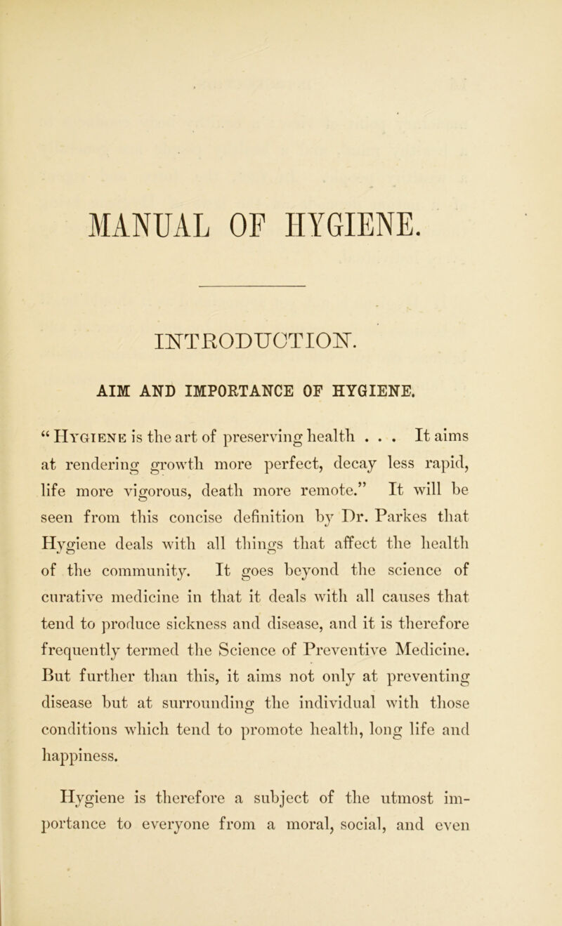 MANUAL OP HYGIENE. INTRODUCTION. AIM AND IMPORTANCE OF HYGIENE. “ Hygiene is the art of preserving health ... It aims at rendering growth more perfect, decay less rapid, life more vigorous, death more remote.” It will he seen from this concise definition by Dr. Parkes that Hygiene deals with all things that affect the health of the community. It goes beyond the science of curative medicine in that it deals with all causes that tend to produce sickness and disease, and it is therefore frequently termed the Science of Preventive Medicine. But further than this, it aims not only at preventing disease but at surrounding the individual with those conditions which tend to promote health, long life and happiness. Hygiene is therefore a subject of the utmost im- portance to everyone from a moral, social, and even