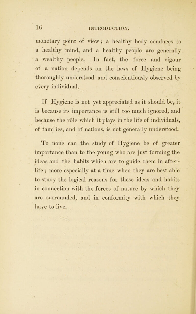 INTRODUCTION. monetary point of view; a healthy body conduces to a healthy mind, and a healthy people are generally a wealthy people. In fact, the force and vigour of a nation depends on the laws of Hygiene being thoroughly understood and conscientiously observed by every individual. If Hygiene is not yet appreciated as it should be, it is because its importance is still too much ignored, and because the role which it plays in the life of individuals, of families, and of nations, is not generally understood. To none can the study of Hygiene be of greater importance than to the young who are just forming the ideas and the habits which are to guide them in after- life ; more especially at a time when they are best able to study the logical reasons for these ideas and habits in connection with the forces of nature by which they are surrounded, and in conformity with which they have to live.