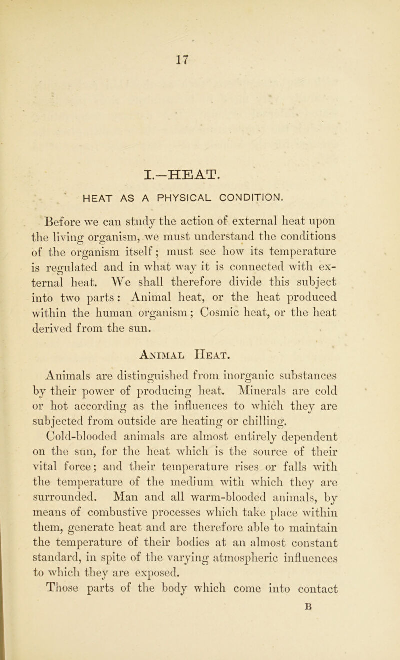 I.—HEAT. HEAT AS A PHYSICAL CONDITION. Before we can study the action of external heat upon the living organism, we must understand the conditions of the organism itself: must see how its temperature O . -- is regulated and in what way it is connected with ex- ternal heat. We shall therefore divide this subject into two parts : Animal heat, or the heat produced within the human organism; Cosmic heat, or the heat derived from the sun. t Animal Heat. Animals are distinguished from inorganic substances by their power of producing heat. Minerals are cold or hot according as the influences to which they are subjected from outside are heating or chilling. Cold-blooded animals are almost entirely dependent on the sun, for the heat which is the source of their vital force; and their temperature rises or falls with the temperature of the medium with which they are surrounded. Man and all warm-blooded animals, by means of combustive processes which take place within them, generate heat and are therefore able to maintain the temperature of their bodies at an almost constant standard, in spite of the varying atmospheric influences to which they are exposed. Those parts of the body which come into contact B