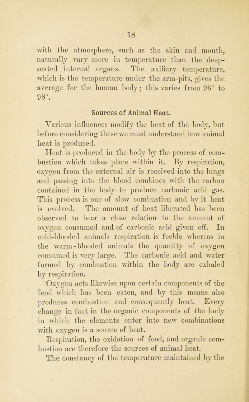 with the atmosphere, such as the skin and month, naturally vary more in temperature than the deep- seated internal organs. The axiliary temperature, which is the temperature under the arm-pits, gives the average for the human body; this varies from 96° to 98°. Sources of Animal Heat. Various influences modify the heat of the body, but before considering these we must understand how animal O heat is produced. Heat is produced in the body by the process of com- bustion which takes place within it. By respiration, oxygen from the external air is received into the lungs and passing into the blood combines with the carbon contained in the body to produce carbonic acid gas. This process is one of slow combustion and by it heat is evolved. The amount of heat liberated has been observed to bear a close relation to the amount of oxygen consumed and of carbonic acid given off. In cold-blooded animals respiration is feeble whereas in the warm-blooded animals the quantity of oxygen consumed is very large. The carbonic acid and water formed by combustion within the body are exhaled by respiration. Oxygen acts likewise upon certain components of the food which has been eaten, and by this means also produces combustion and consequently heat. Every change in fact in the organic components of the body in which the elements enter into new combinations with oxygen is a source of heat. Respiration, the oxidation of food, and organic com- bustion are therefore the sources of animal heat. The constancy of the temperature maintained by the