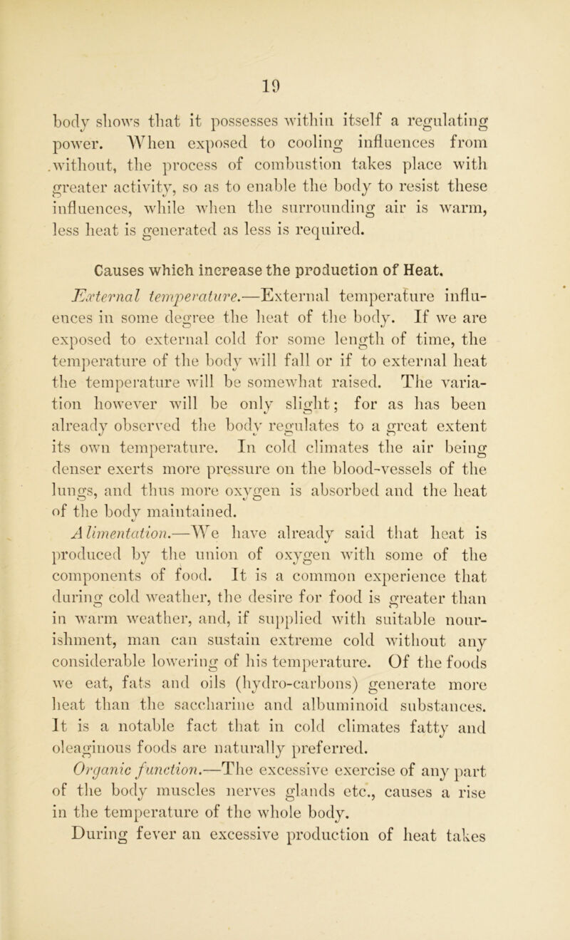 body shows that it possesses within itself a regulating power. When exposed to cooling influences from .without, the process of combustion takes place with greater activity, so as to enable the body to resist these influences, while when the surrounding air is warm, less heat is generated as less is required. Causes which increase the production of Heat. External temperature.—External temperature influ- ences in some degree the heat of the body. If we are exposed to external cold for some length of time, the temperature of the body will fall or if to external heat the temperature will be somewhat raised. The varia- tion however will be only slight; for as has been tJ CD 7 already observed the body retaliates to a oreat extent its own temperature. In cold climates the air being denser exerts more pressure on the blood-vessels of the hums, and thus more oxygen is absorbed and the heat of the body maintained. Alimentation.—We have already said that heat is produced by the union of oxygen with some of the components of food. It is a common experience that durum cold weather, the desire for food is greater than o 7 n in warm weather, and, if supplied with suitable nour- ishment, man can sustain extreme cold without any considerable lowering of his temperature. Of the foods we eat, fats and oils (hydro-carbons) generate more heat than the saccharine and albuminoid substances. It is a notable fact that in cold climates fatty and oleaginous foods are naturally preferred. Organic f unction.—The excessive exercise of any part of the body muscles nerves glands etc., causes a rise in the temperature of the whole body. During fever an excessive production of heat takes