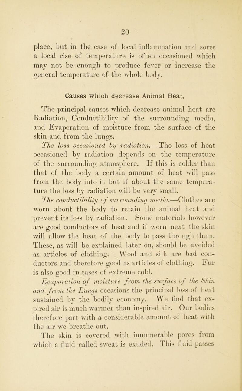 place, blit in tlie case of local inflammation and sores a local rise of temperature is often occasioned which may not be enough to produce fever or increase the general temperature of the whole body. Causes which decrease Animal Heat. The principal causes which decrease animal heat are Radiation, Conductibility of the surrounding media, and Evaporation of moisture from the surface of the skin and from the lungs. The loss occasioned by radiation.—The loss of heat occasioned by radiation depends on the temperature of the surrounding atmosphere. If this is colder than that of the body a certain amount of heat will pass from the body into it but if about the same tempera- ture the loss by radiation will be very small. The conductibility of surrounding media.—Clothes are worn about the body to retain the animal heat and prevent its loss by radiation. Some materials however are good conductors of heat and if worn next the skin will allow the heat of the body to pass through them. These, as will be explained later on, should be avoided as articles of clothing. Wool and silk are bad con- ductors and therefore good as articles of clothing. Fur is also good in cases of extreme cold. Evaporation of moisture from the surface of the Skin and from the Lungs occasions the principal loss of heat sustained by the bodily economy. We find that ex- pired air is much warmer than inspired air. Our bodies therefore part with a considerable amount of heat with the air we breathe out. The skin is covered with innumerable pores from which a fluid called sweat is exuded. This fluid passes