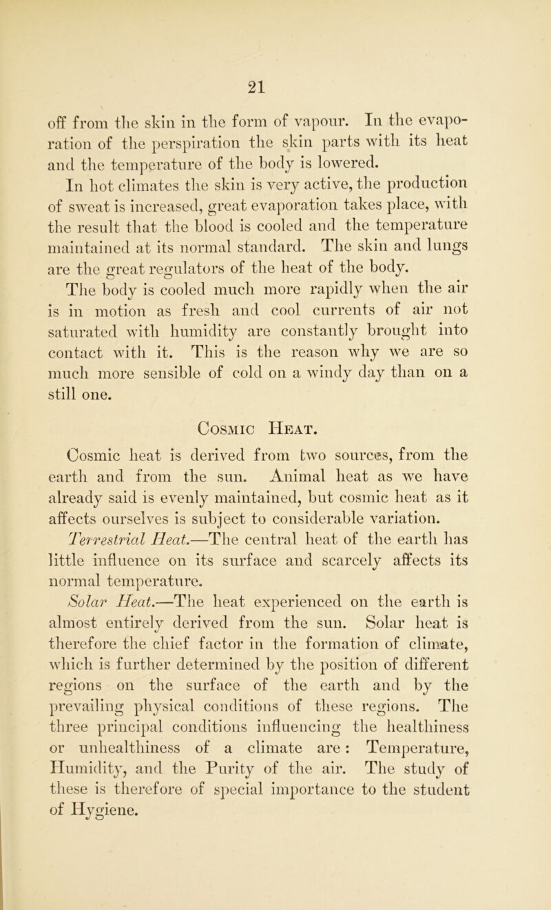 off from the skin in the form of vapour. In the evapo- ration of the perspiration the skin parts with its heat and the temperature of the body is lowered. In hot climates the skin is very active, the production of sweat is increased, great evaporation takes place, with the result that the blood is cooled and the temperature maintained at its normal standard. The skin and lungs are the great regulators of the heat of the body. The body is cooled much more rapidly when the air is in motion as fresh and cool currents of air not saturated with humidity are constantly brought into contact with it. This is the reason why we are so much more sensible of cold on a windy day than on a still one. Cosmic Heat. Cosmic heat is derived from two sources, from the earth and from the sun. Animal heat as we have already said is evenly maintained, but cosmic heat as it affects ourselves is subject to considerable variation. Terrestrial Ileat.—The central heat of the earth has little influence on its surface and scarcely affects its it normal temperature. Solar Heat.—The heat experienced on the earth is almost entirely derived from the sun. Solar heat is therefore the chief factor in the formation of climate, which is further determined by the position of different regions on the surface of the earth and by the prevailing physical conditions of these regions. The three principal conditions influencing the healthiness or unhealthiness of a climate are: Temperature, Humidity, and the Purity of the air. The study of these is therefore of special importance to the student of Hygiene.