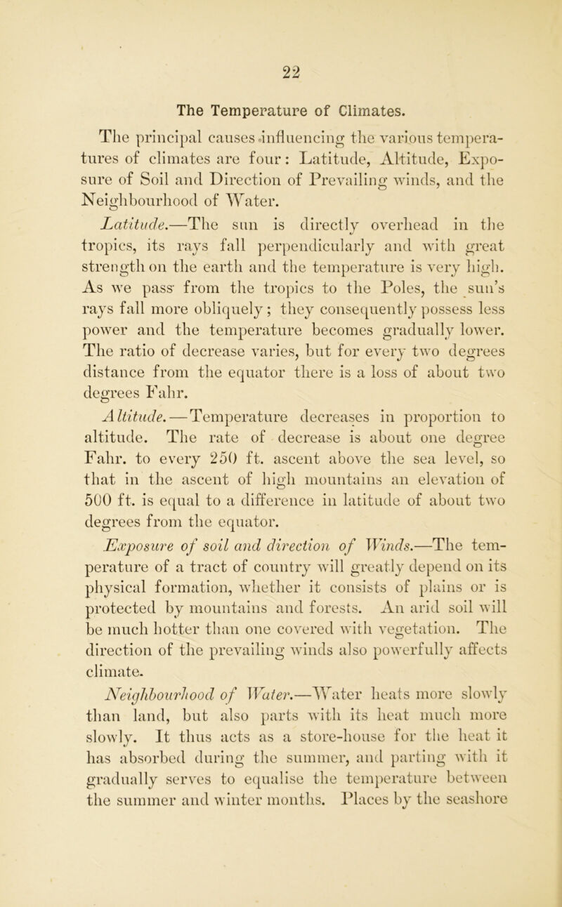 The Temperature of Climates. The principal causes influencing the various tempera- tures of climates are four: Latitude, Altitude, Expo- sure of Soil and Direction of Prevailing winds, and the Neighbourhood of Water. Latitude.—The sun is directly overhead in the tropics, its rays fall perpendicularly and with great strength on the earth and the temperature is very high. As we pass- from the tropics to the Poles, the sun’s rays fall more obliquely; they consequently possess less power and the temperature becomes gradually lower. The ratio of decrease varies, but for every two degrees distance from the equator there is a loss of about two degrees Fahr. Altitude. — Temperature decreases in proportion to altitude. The rate of decrease is about one degree Fahr. to every 250 ft. ascent above the sea level, so that in the ascent of high mountains an elevation of 500 ft. is equal to a difference in latitude of about two degrees from the equator. .Exposure of soil and direction of Winds.—The tem- perature of a tract of country will greatly depend on its physical formation, whether it consists of plains or is protected by mountains and forests. An arid soil will be much hotter than one covered with vegetation. The direction of the prevailing winds also powerfully affects climate. Neighbourhood of Water.—Water heats more slowly than land, but also parts with its heat much more slowly. It thus acts as a store-house for the heat it has absorbed during the summer, and parting with it gradually serves to equalise the temperature between the summer and winter months. Places by the seashore