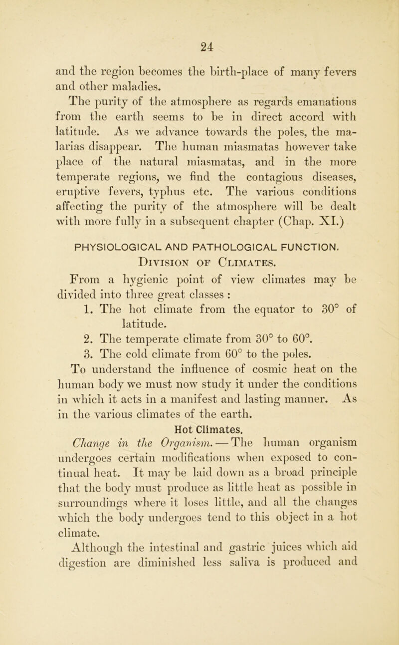 and the region becomes the birth-place of many fevers and other maladies. The purity of the atmosphere as regards emanations from the earth seems to be in direct accord with latitude. As we advance towards the poles, the ma- larias disappear. The human miasmatas however take place of the natural miasmatas, and in the more temperate regions, we find the contagious diseases, eruptive fevers, typhus etc. The various conditions affecting the purity of the atmosphere will be dealt with more fully in a subsequent chapter (Chap. XI.) PHYSIOLOGICAL AND PATHOLOGICAL FUNCTION. Division of Climates. From a hygienic point of view climates may be divided into three great classes : 1. The hot climate from the equator to 30° of latitude. 2. The temperate climate from 30° to 60°. 3. The cold climate from 60° to the poles. To understand the influence of cosmic heat on the human body we must now study it under the conditions in which it acts in a manifest and lasting manner. As in the various climates of the earth. Hot Climates. Change in the Organism. — The human organism undergoes certain modifications when exposed to con- tinual heat. It may be laid down as a broad principle that the body must produce as little heat as possible in surroundings where it loses little, and all the changes which the body undergoes tend to this object in a hot climate. Although the intestinal and gastric juices which aid digestion are diminished less saliva is produced and