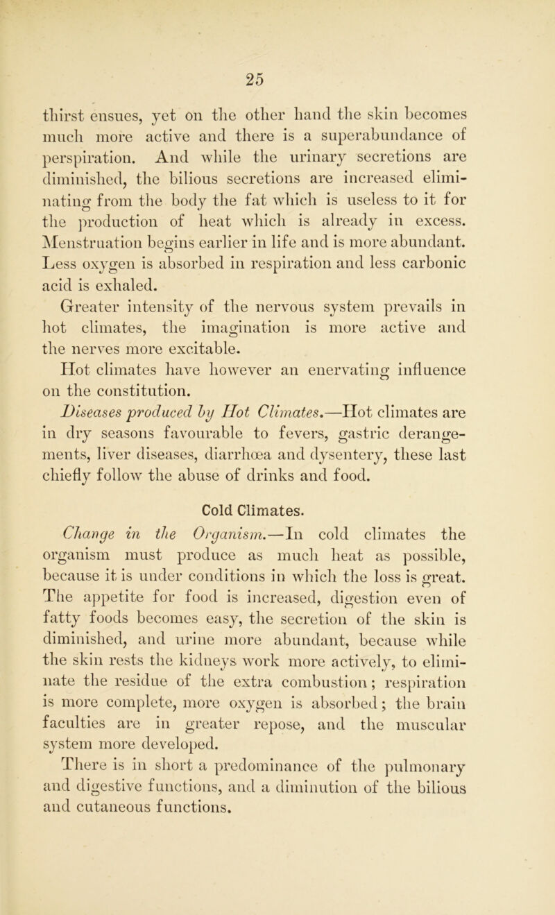 thirst ensues, yet on the other hand the skin becomes much more active and there is a superabundance of perspiration. And while the urinary secretions are diminished, the bilious secretions are increased elimi- nating from the body the fat which is useless to it for the production of heat which is already in excess. Menstruation begins earlier in life and is more abundant. o Less oxygen is absorbed in respiration and less carbonic acid is exhaled. Greater intensity of the nervous system prevails in hot climates, the imagination is more active and the nerves more excitable. Hot climates have however an enervating influence on the constitution. Diseases produced by Hot Climates.—Hot climates are in dry seasons favourable to fevers, gastric derange- ments, liver diseases, diarrhoea and dysentery, these last cliieflv follow the abuse of drinks and food. Cold Climates. Change in the Organism.—In cold climates the organism must produce as much heat as possible, because it is under conditions in which the loss is great. The appetite for food is increased, digestion even of fatty foods becomes easy, the secretion of the skin is diminished, and urine more abundant, because while the skin rests the kidneys work more actively, to elimi- nate the residue of the extra combustion; respiration is more complete, more oxygen is absorbed; the brain faculties are in greater repose, and the muscular system more developed. There is in short a predominance of the pulmonary and digestive functions, and a diminution of the bilious and cutaneous functions.