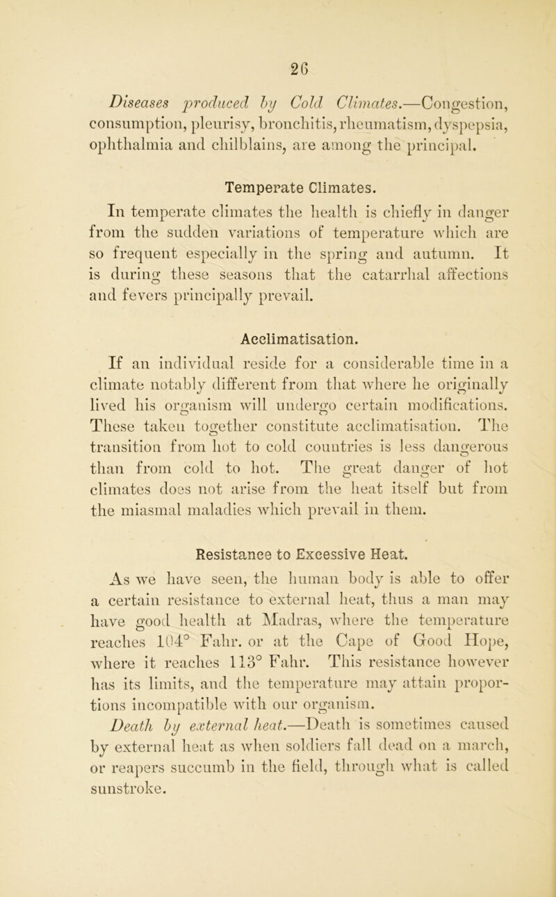 Diseases produced by Cold Climates.—Congestion, consumption, pleurisy, bronchitis, rheumatism, dyspepsia, ophthalmia and chilblains, are among the principal. Temperate Climates. In temperate climates the health is chiefly in danger from the sudden variations of temperature which are so frequent especially in the spring and autumn. It is during these seasons that the catarrhal affections and fevers principally prevail. Acclimatisation. If an individual reside for a considerable time in a climate notably different from that where he originally lived his organism will undergo certain modifications. These taken together constitute acclimatisation. The transition from hot to cold countries is less dangerous than from cold to hot. The great danger of hot climates does not arise from the heat itself but from the miasmal maladies which prevail in them. Resistance to Excessive Heat. As we have seen, the human body is able to offer a certain resistance to external heat, thus a man may have good health at Madras, where the temperature reaches 104° Fahr. or at the Cape of Good Hope, where it reaches 113° Fahr. This resistance however has its limits, and the temperature may attain propor- tions incompatible with our organism. Death by external heat.—Death is sometimes caused by external heat as when soldiers fall dead on a march, or reapers succumb in the field, through what is called sunstroke.